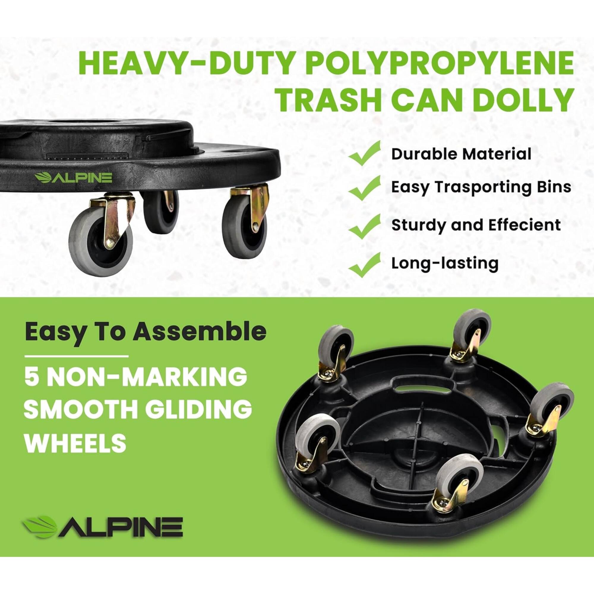 HEAVY-DUTY POLYPROPYLENE TRASH CAN DOLLY

- Durable Material
- Easy Transporting Bins
- Sturdy and Efficient
- Long-lasting

Easy To Assemble
5 NON-MARKING SMOOTH GLIDING WHEELS

ALPINE