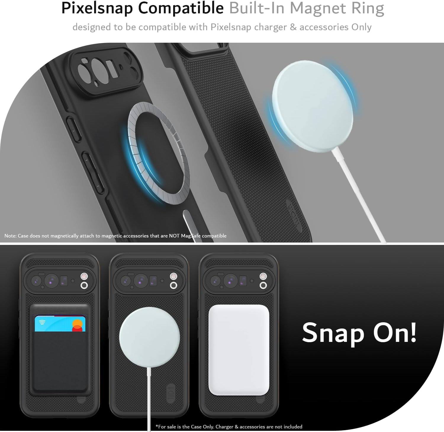 Pixelsnap Compatible Built-In Magnet Ring  
designed to be compatible with Pixelsnap charger & accessories Only  

Note: Case does not magnetically attach to magnetic accessories that are NOT MagSafe compatible  

Snap On!  

*For sale is the Case Only. Charger & accessories are not included