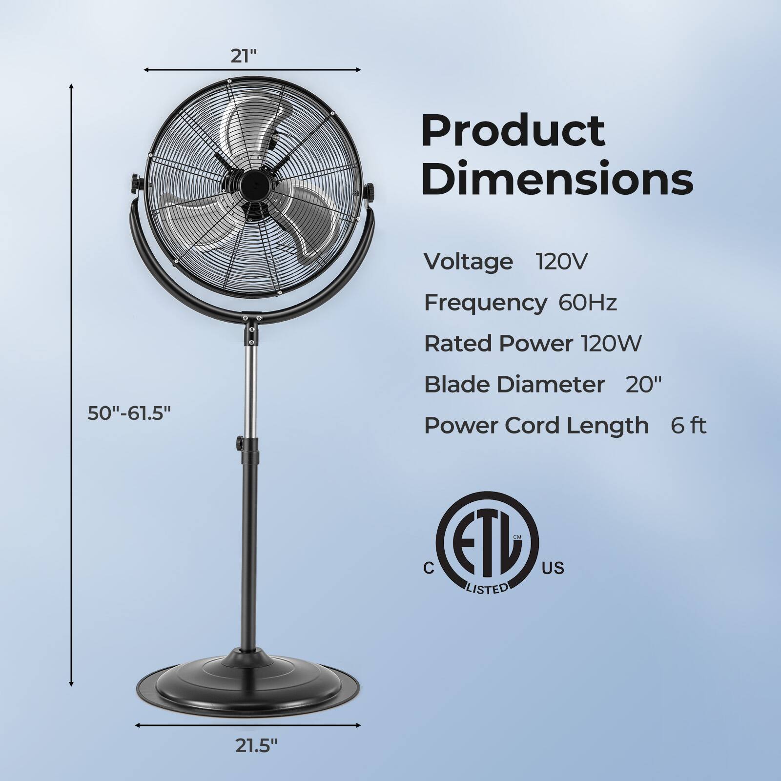 21" Product Dimensions Voltage 120V Frequency 60Hz Rated Power 120W Blade Diameter 20" Power Cord Length 6 ft -- C ETL US LISTED 21.5"