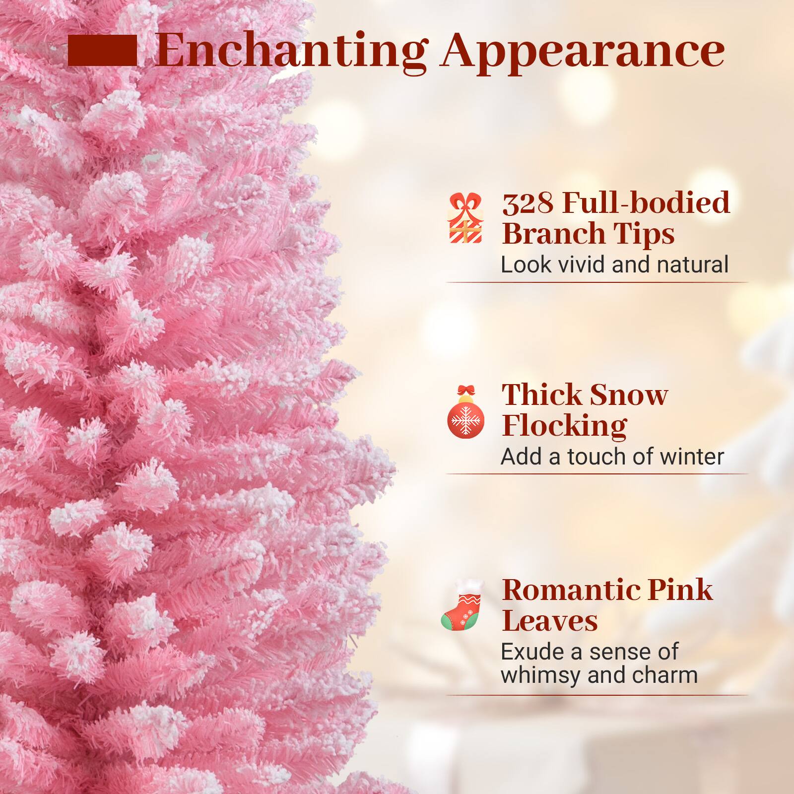 Enchanting Appearance

- 328 Full-bodied Branch Tips
  Look vivid and natural

- Thick Snow Flocking
  Add a touch of winter

- Romantic Pink Leaves
  Exude a sense of whimsy and charm