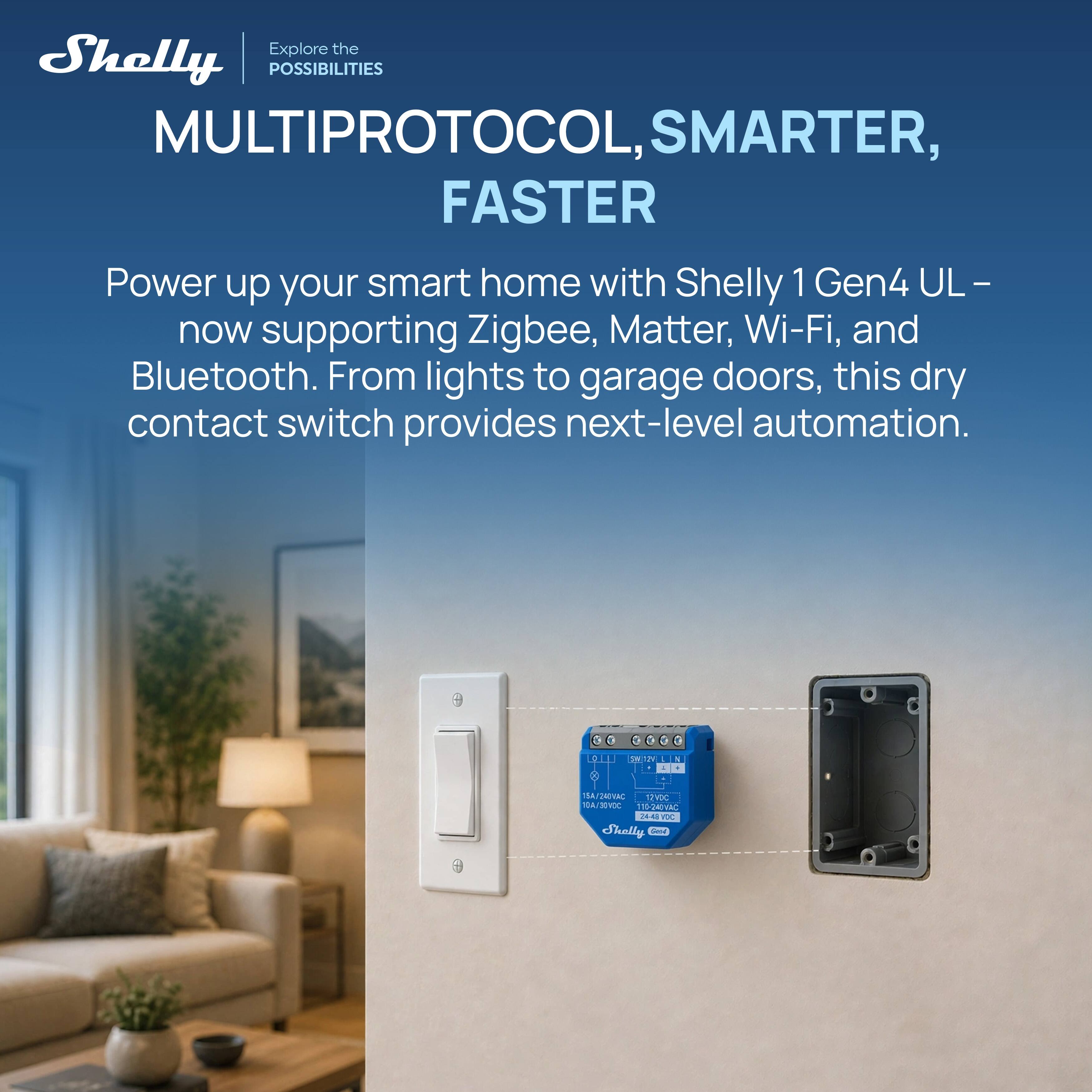 Explore the Shelly POSSIBILITIES

MULTIPROTOCOL, SMARTER, FASTER

Power up your smart home with Shelly 1 Gen4 UL – now supporting Zigbee, Matter, Wi-Fi, and Bluetooth. From lights to garage doors, this dry contact switch provides next-level automation.
