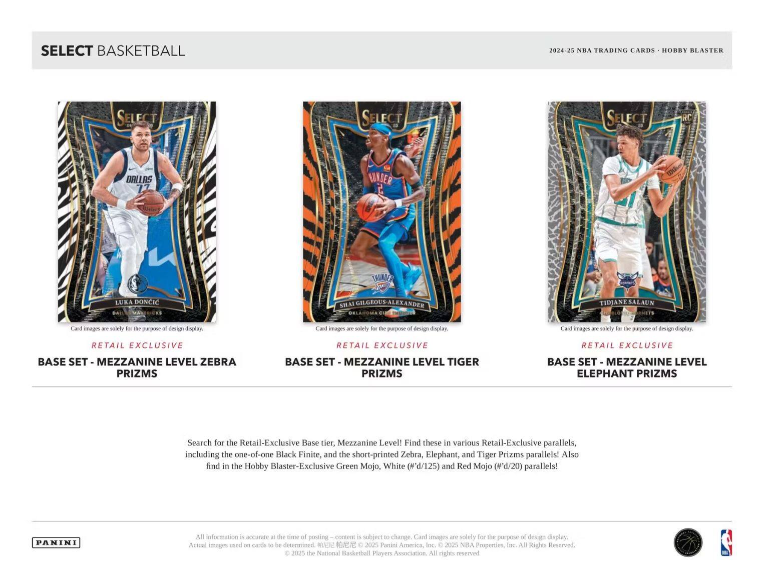 **SELECT BASKETBALL**

2024-25 NBA TRADING CARDS • HOBBY BLASTER

---

**RETAIL EXCLUSIVE**

**BASE SET - MEZZANINE LEVEL ZEBRA PRIZMS**

**RETAIL EXCLUSIVE**

**BASE SET - MEZZANINE LEVEL TIGER PRIZMS**

**RETAIL EXCLUSIVE**

**BASE SET - MEZZANINE LEVEL ELEPHANT PRIZMS**

---

Search for the Retail-Exclusive Base tier, Mezzanine Level! Find these in various Retail-Exclusive parallels, including the one-of-one Black Finite, and the short-printed Zebra, Elephant, and Tiger Prizms parallels! Also find in the Hobby Blaster-Exclusive Green Mojo, White (#'d/125) and Red Mojo (#'d/20) parallels!

---

All information is accurate at the time of posting – content is subject to change. Card images are solely for the purpose of design display. Actual images used on cards to be determined at Panini America, Inc. © 2025 Panini America, Inc. © 2025 NBA Properties, Inc. © 2025 the National Basketball Players Association. All rights