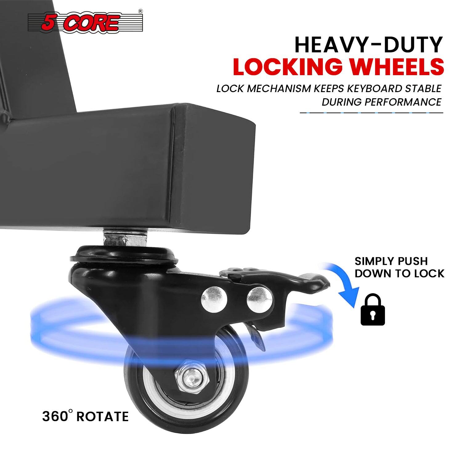 5 CORE

HEAVY-DUTY LOCKING WHEELS

LOCK MECHANISM KEEPS KEYBOARD STABLE DURING PERFORMANCE

SIMPLY PUSH DOWN TO LOCK

360° ROTATE