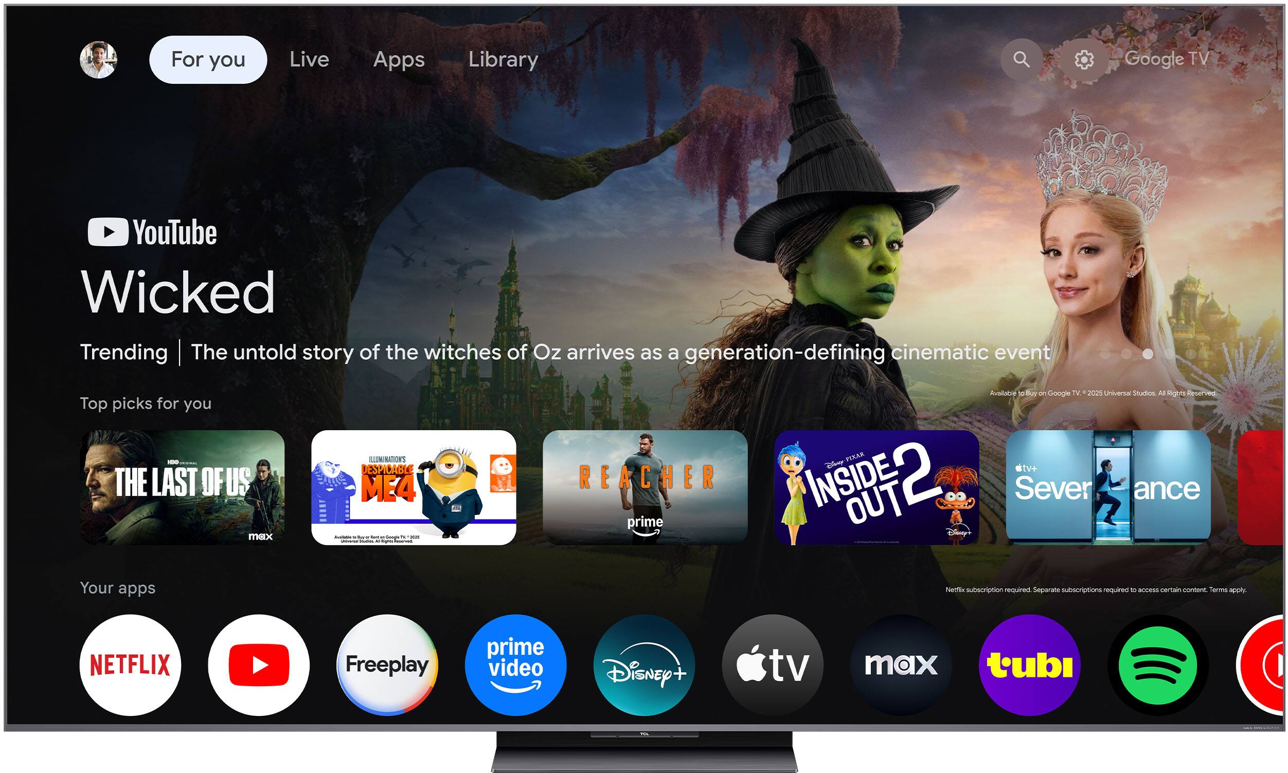 For you  
Live  
Apps  
Library  

YouTube  
Wicked  
Trending | The untold story of the witches of Oz arrives as a generation-defining cinematic event  

Top picks for you  
- THE LAST OF US  
- ILLUMINATION'S DESPICABLE ME 4  
- REACHER  
- INSIDE OUT 2  
- Severance  

Your apps  
- NETFLIX  
- YouTube  
- Freeplay  
- prime video  
- Disney+  
- Apple TV  
- tv max  
- tubi  

Netflix subscription required. Separate subscriptions required to access certain content. Terms apply.  

2001 Universal Studios. All Rights Reserved.  
Available to Buy on Google TV. ©2023 Universal Studios. All Rights Reserved.