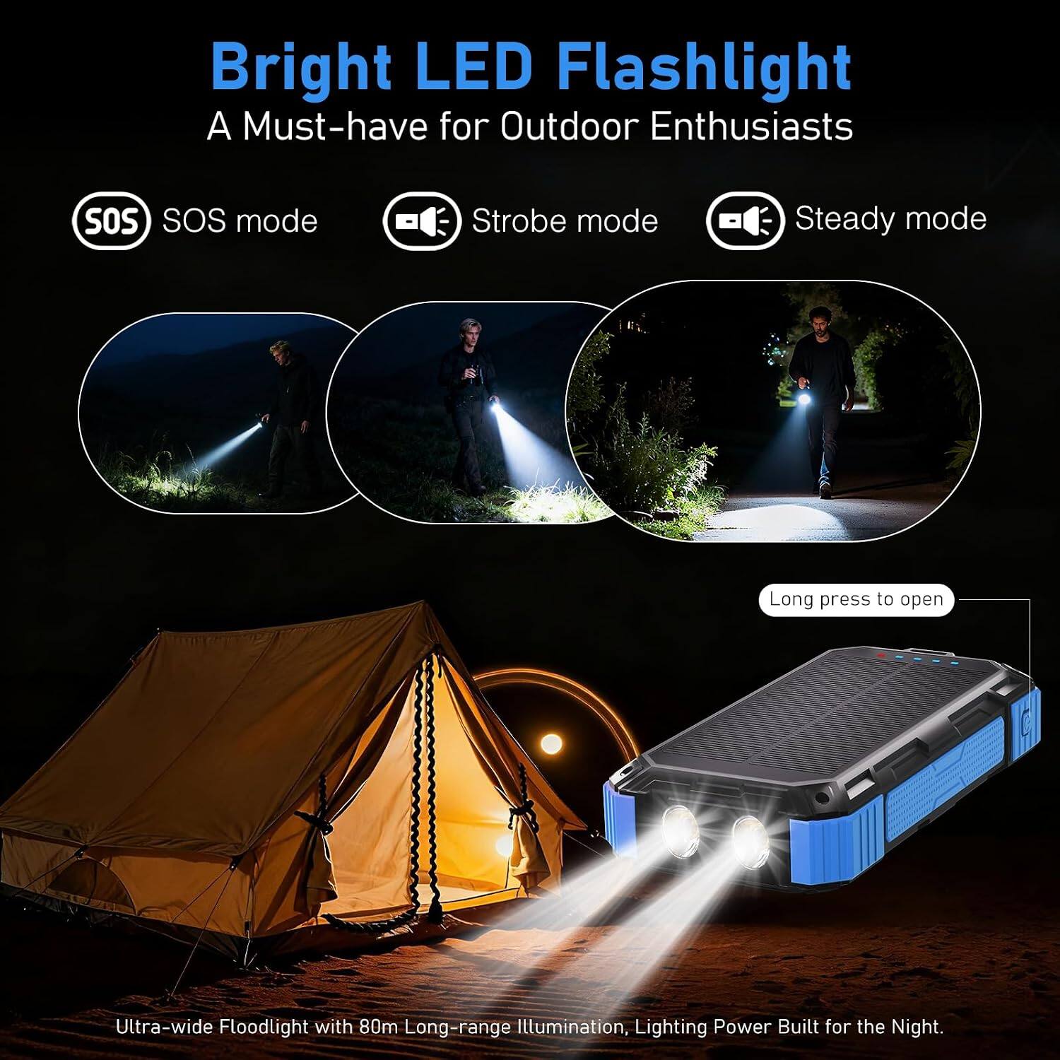 Bright LED Flashlight  
A Must-have for Outdoor Enthusiasts

- SOS mode
- Strobe mode
- Steady mode

Long press to open

Ultra-wide Floodlight with 80m Long-range Illumination, Lighting Power Built for the Night.