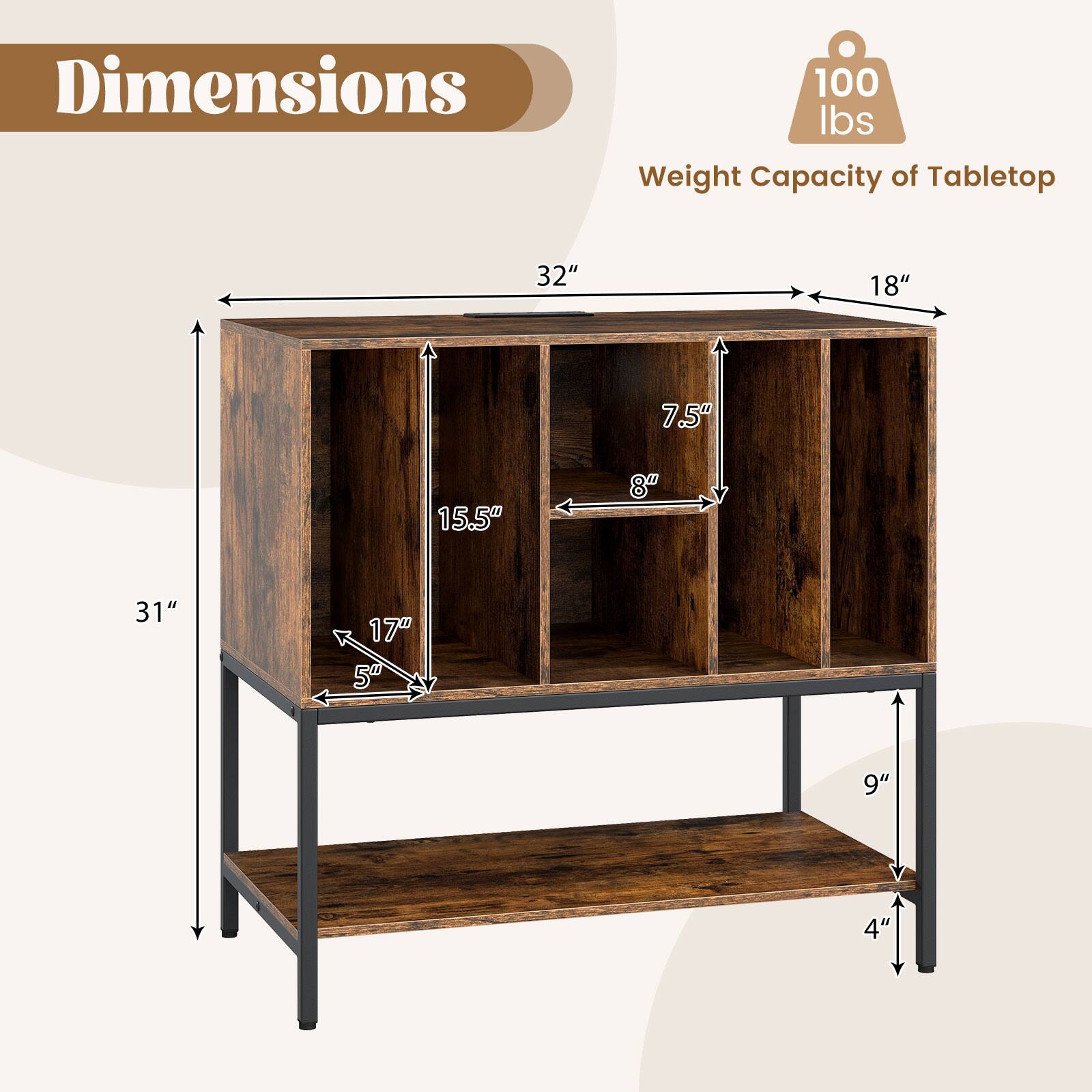 Dimensions  
- Width: 32"  
- Depth: 18"  
- Height: 31"  
- Shelf Height: 15.5"  
- Shelf Depth: 8"  
- Shelf Width: 7.5"  
- Shelf Height: 17"  
- Shelf Depth: 5"  
- Shelf Height: 9"  
- Shelf Depth: 4"  

Weight Capacity of Tabletop: 100 lbs