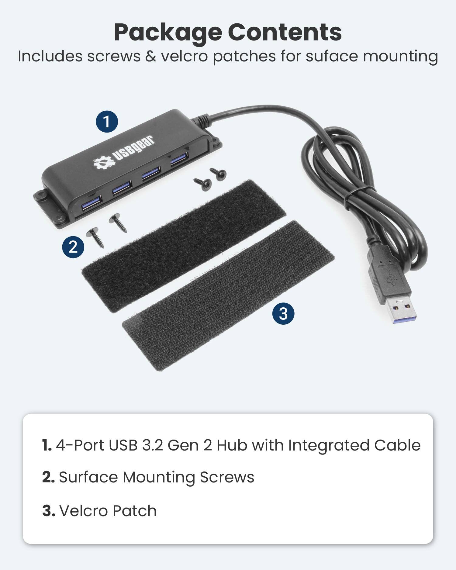 Package Contents Includes screws & velcro patches for surface mounting

1. 4-Port USB 3.2 Gen 2 Hub with Integrated Cable
2. Surface Mounting Screws
3. Velcro Patch