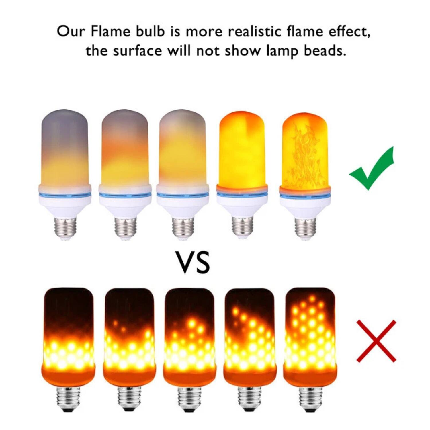 Our Flame bulb is more realistic flame effect, the surface will not show lamp beads.

VS

Our Flame bulb is more realistic flame effect, the surface will not show lamp beads.