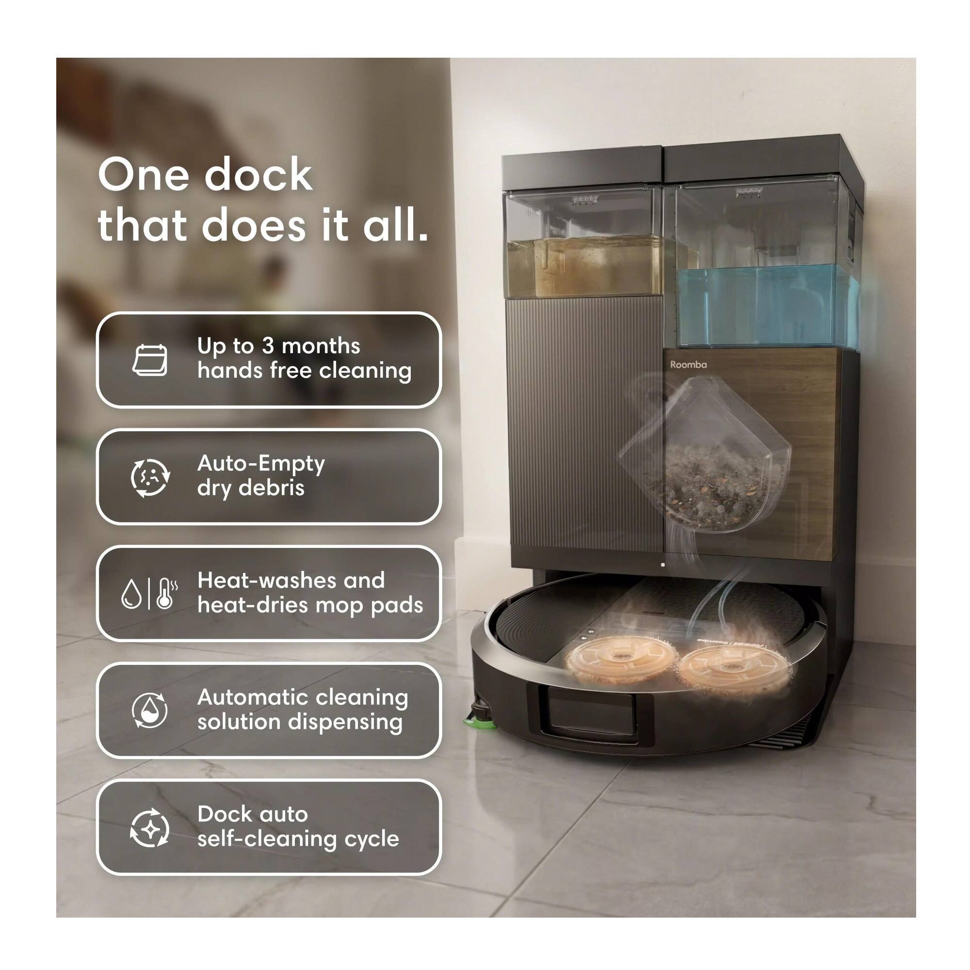 One dock that does it all.

- Up to 3 months hands free cleaning
- Auto-Empty dry debris
- Heat-washes and heat-dries mop pads
- Automatic cleaning solution dispensing
- Dock auto self-cleaning cycle