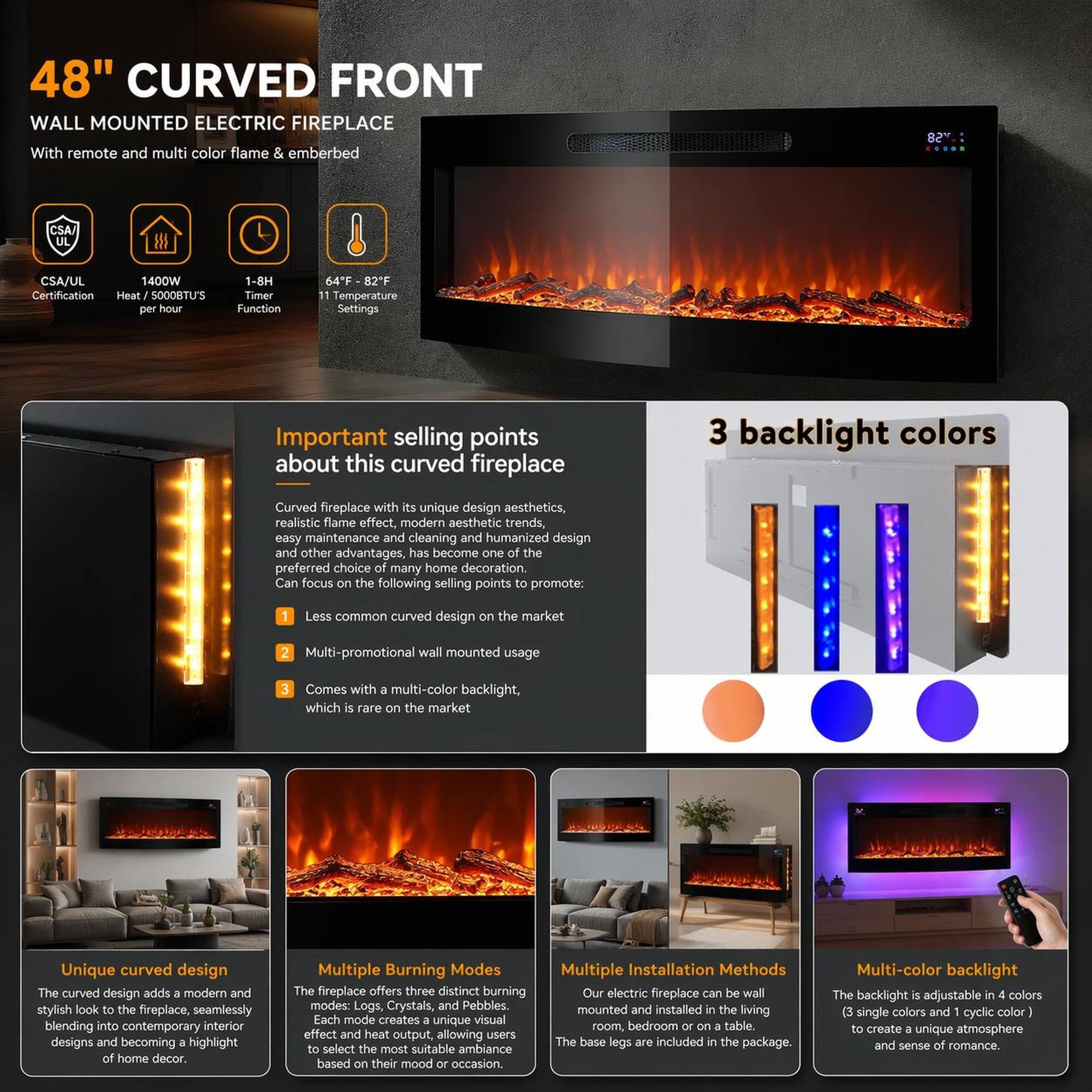 48" CURVED FRONT WALL MOUNTED ELECTRIC FIREPLACE

With remote and multi-color flame & emberbed

CSA/UL Certification
1400W Heat 5000BTU'S per hour
1-8H Timer Function
64°F - 82°F Temperature Settings

Important selling points about this curved fireplace

Curved fireplace with its unique design aesthetics, realistic flame effect, modern aesthetic trends, easy maintenance and cleaning and humanized design and other advantages, has become one of the preferred choice of many home decoration. Can focus on the following selling points to promote:

1. Less common curved design on the market
2. Multi-promotional wall mounted usage
3. Comes with multi-color backlight, which is rare on the market

3 backlight colors

Unique curved design
The curved design adds a modern and stylish look to the fireplace, seamlessly blending into contemporary interior designs and becoming a highlight of home decor.

Multiple Burning Modes
The fireplace offers three distinct burning modes: Logs, Crystals, and P

Multiple Installation Methods
Our electric fireplace can be wall mounted and installed in the living room, bedroom or on a table. The base legs are included in the package.

Multi-color backlight
The backlight is adjustable in