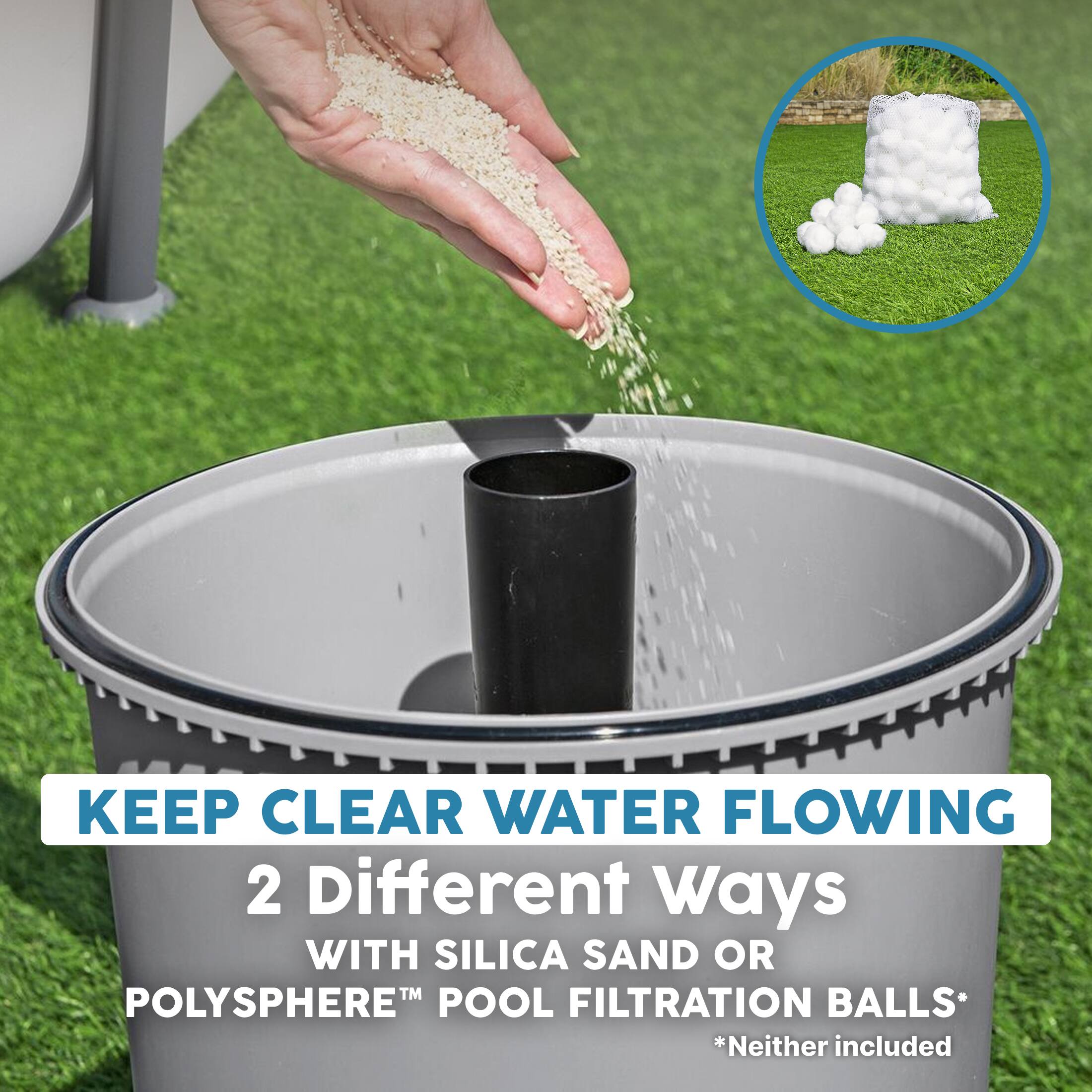 KEEP CLEAR WATER FLOWING  
2 Different Ways  
WITH SILICA SAND OR  
POLYSHERE™ POOL FILTRATION BALLS*  
*Neither included