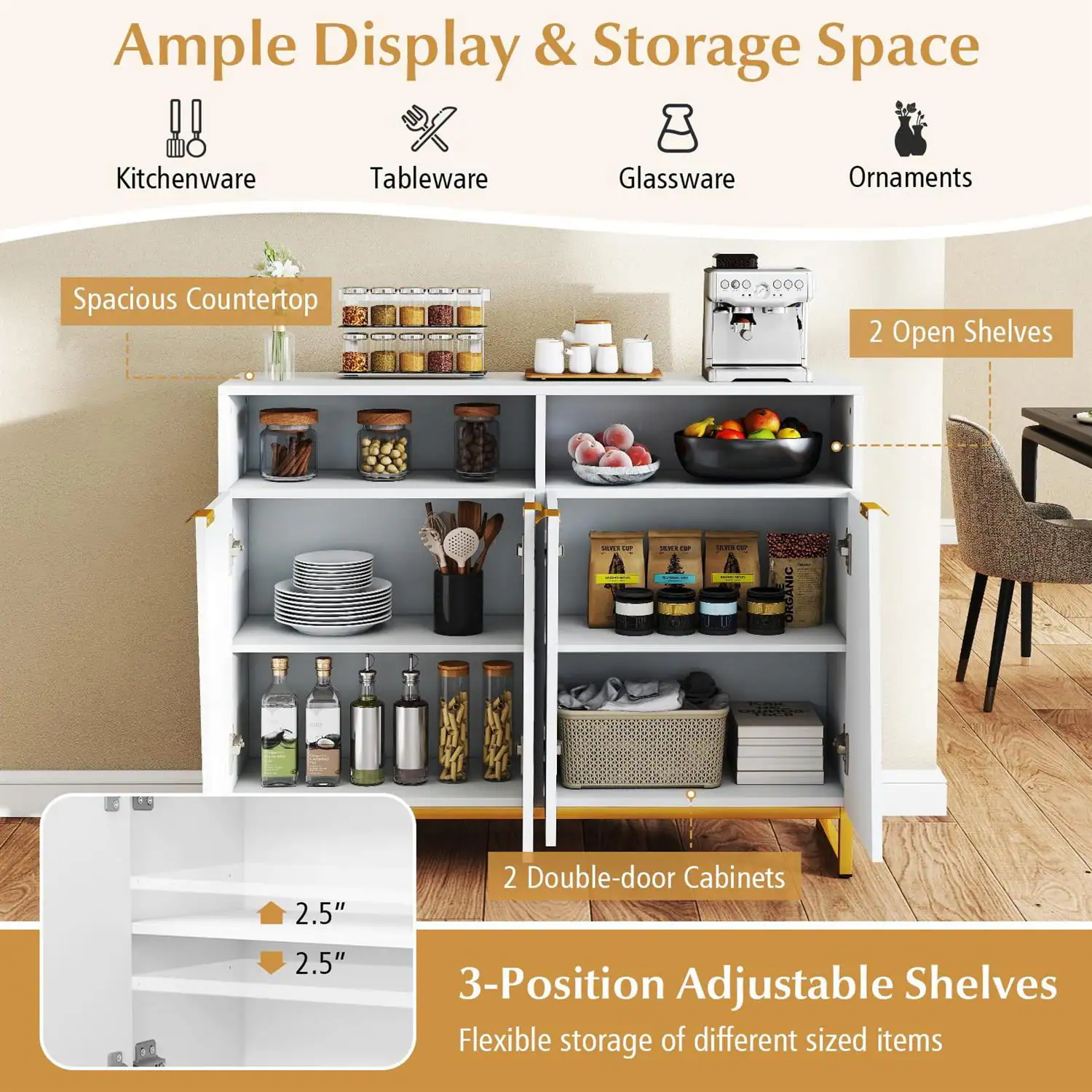 Ample Display & Storage Space  
Kitchenware Tableware Glassware Ornaments  
Spacious Countertop  
2 Open Shelves  
2 Double-door Cabinets  
3-Position Adjustable Shelves  
Flexible storage of different sized items  
2.5" Adjustable Shelves