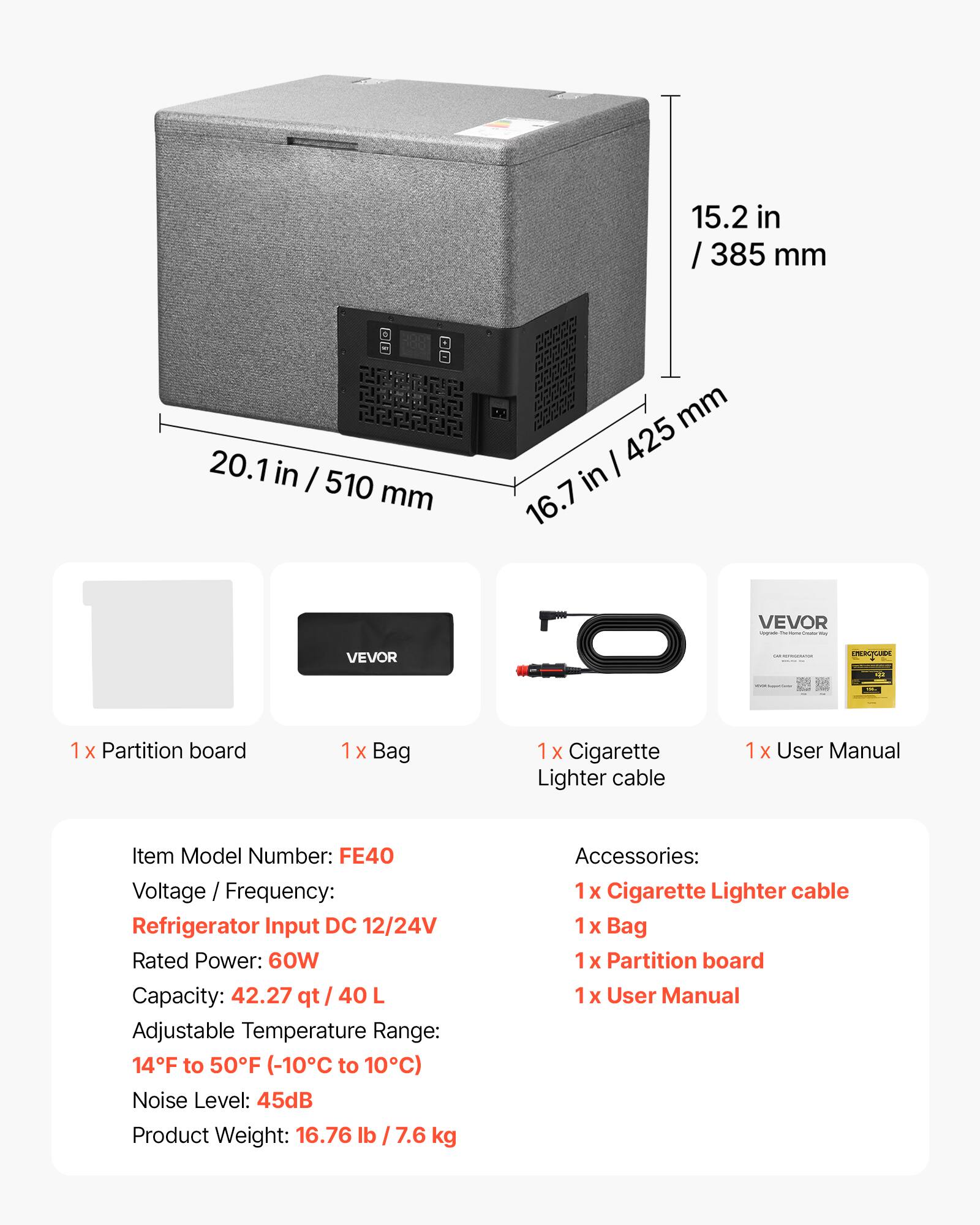 15.2 in / 385 mm  
20.1 in / 510 mm  
16.7 in / 425 mm  

VEVOR NRSPLAS  

1 x Partition board  
1 x Bag  
1 x Cigarette Lighter cable  
1 x User Manual  

Item Model Number: FE40  
Voltage / Frequency: Refrigerator Input DC 12/24V  
Rated Power: 60W  
Capacity: 42.27 qt / 40 L  
Adjustable Temperature Range: 14°F to 50°F (-10°C to 10°C)  
Noise Level: 45dB  
Product Weight: 16.76 lb / 7.6 kg  

Accessories:  
1 x Cigarette Lighter cable  
1 x Bag  
1 x Partition board  
1 x User Manual