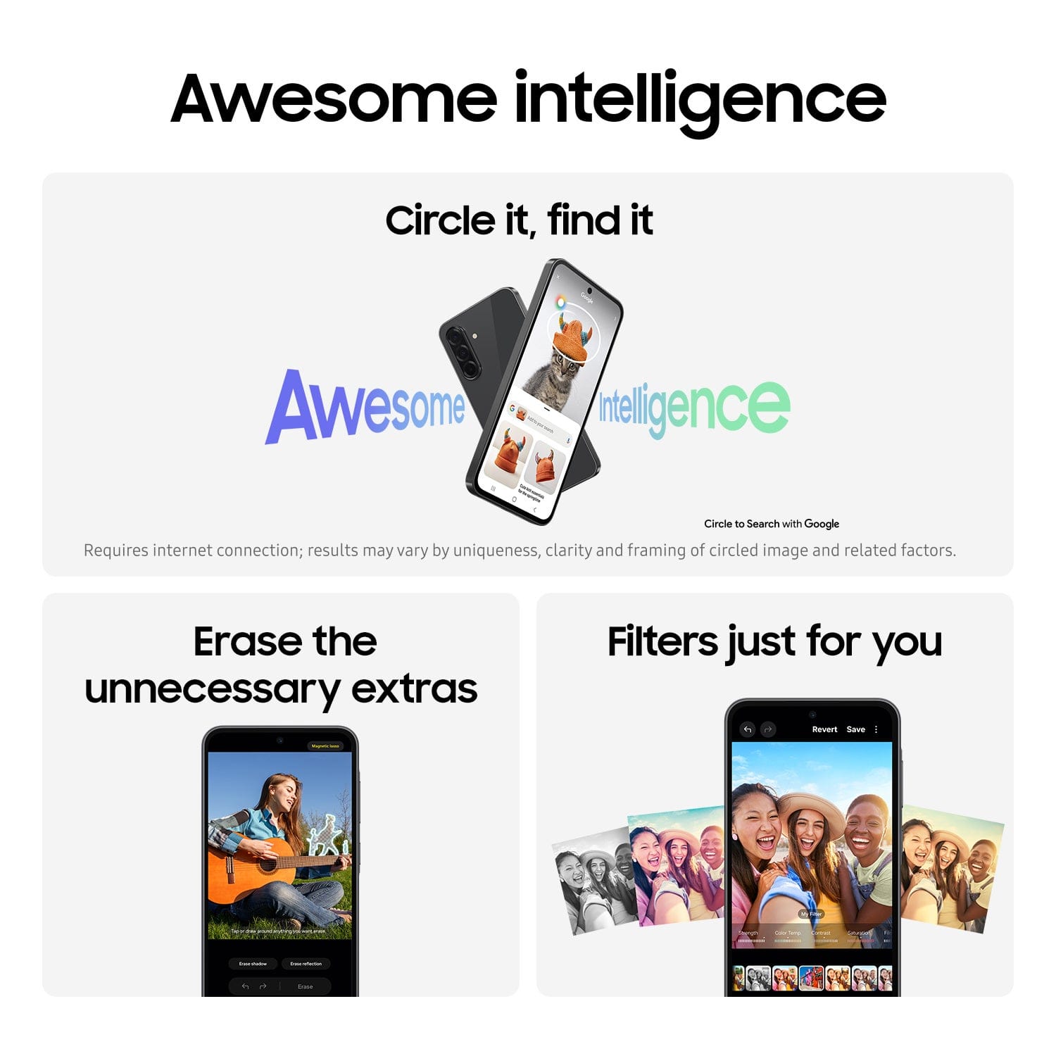 Awesome intelligence
Circle it, find it
Awesome intelligence
Circle to Search with Google
Requires internet connection; results may vary by uniqueness, clarity and framing of circled image and related factors.
Erase the unnecessary extras
Filters just for you