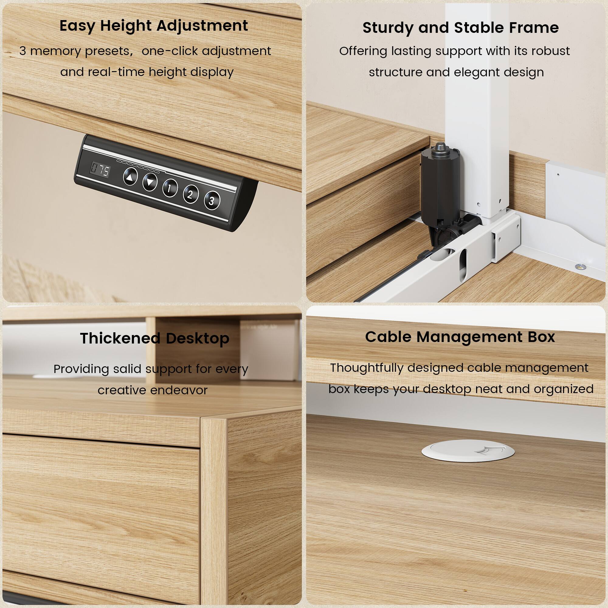 Easy Height Adjustment  
3 memory presets, one-click adjustment and real-time height display  

Sturdy and Stable Frame  
Offering lasting support with its robust structure and elegant design  

Thickened Desktop  
Providing solid support for every creative endeavor  

Cable Management Box  
Thoughtfully designed cable management box keeps your desktop neat and organized