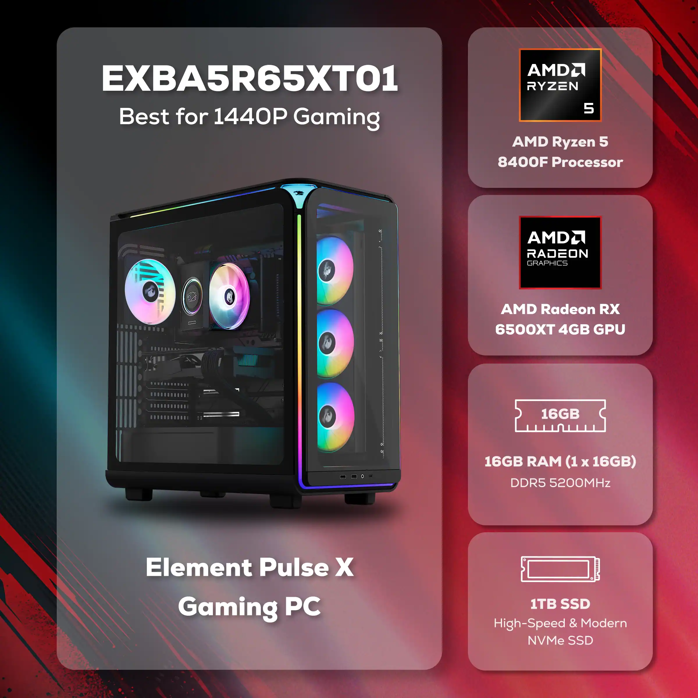 AMD2 EXBA5R65XT01  
Best for 1440P Gaming  
AMD Ryzen 5 8400F Processor  
AMD Radeon RX 6500XT 4GB GPU  
16GB RAM (1 x 16GB) DDR5 5200MHz  
1TB SSD High-Speed & Modern NVMe SSD  
Element Pulse X Gaming PC