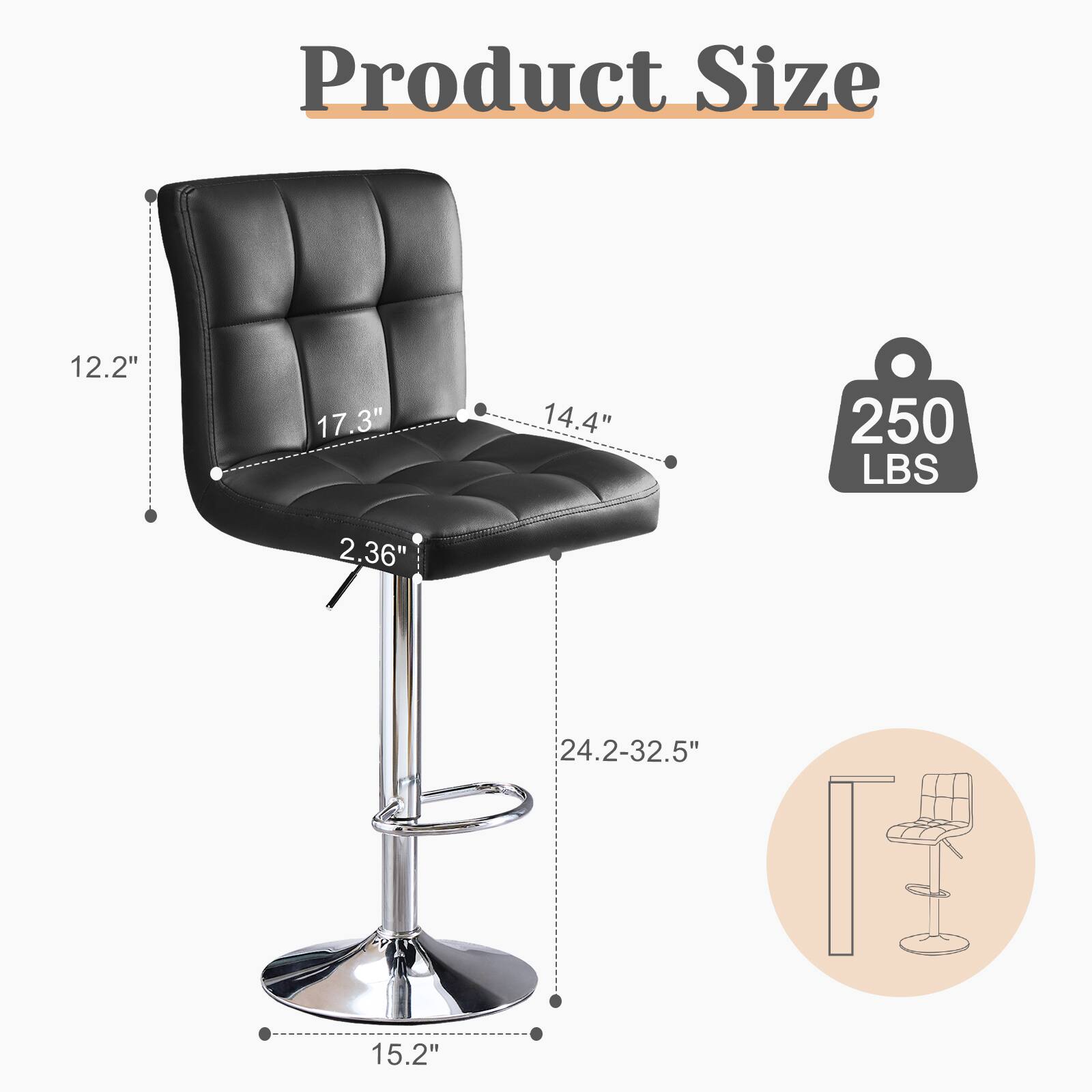 Product Size: 12.2" x 17.3" x 14.4"  
Weight Capacity: 250 LBS  
Seat Height: 2.36"  
Adjustable Height: 24.2-32.5"  
Seat Depth: 15.2"