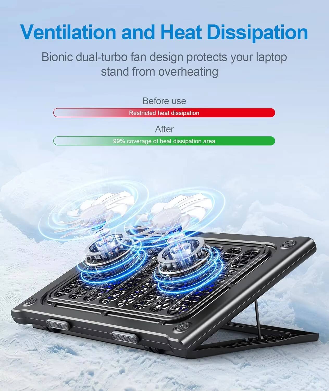 Ventilation and Heat Dissipation

Bionic dual-turbo fan design protects your laptop stand from overheating

Before use
Restricted heat dissipation

After
99% coverage of heat dissipation area