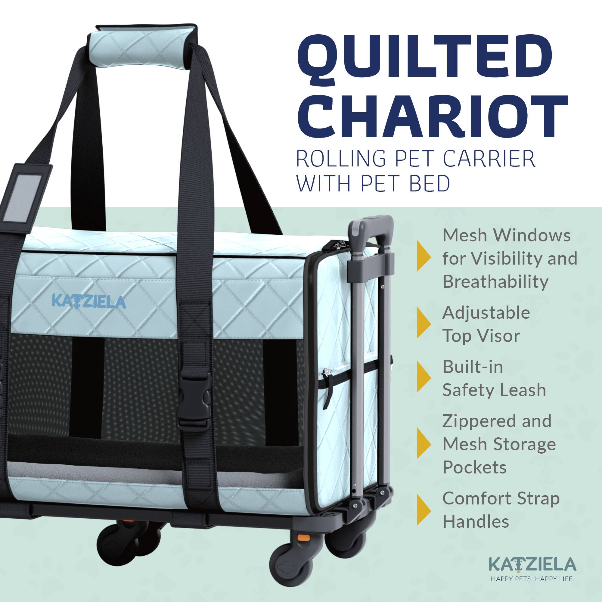 QUILTED CHARIOT ROLLING PET CARRIER WITH PET BED

- Mesh Windows for Visibility and Breathability
- Adjustable Top Visor
- Built-in Safety Leash
- Zippered and Mesh Storage Pockets
- Comfort Strap Handles

KATZIELA  
HAPPY PETS. HAPPY LIFE.