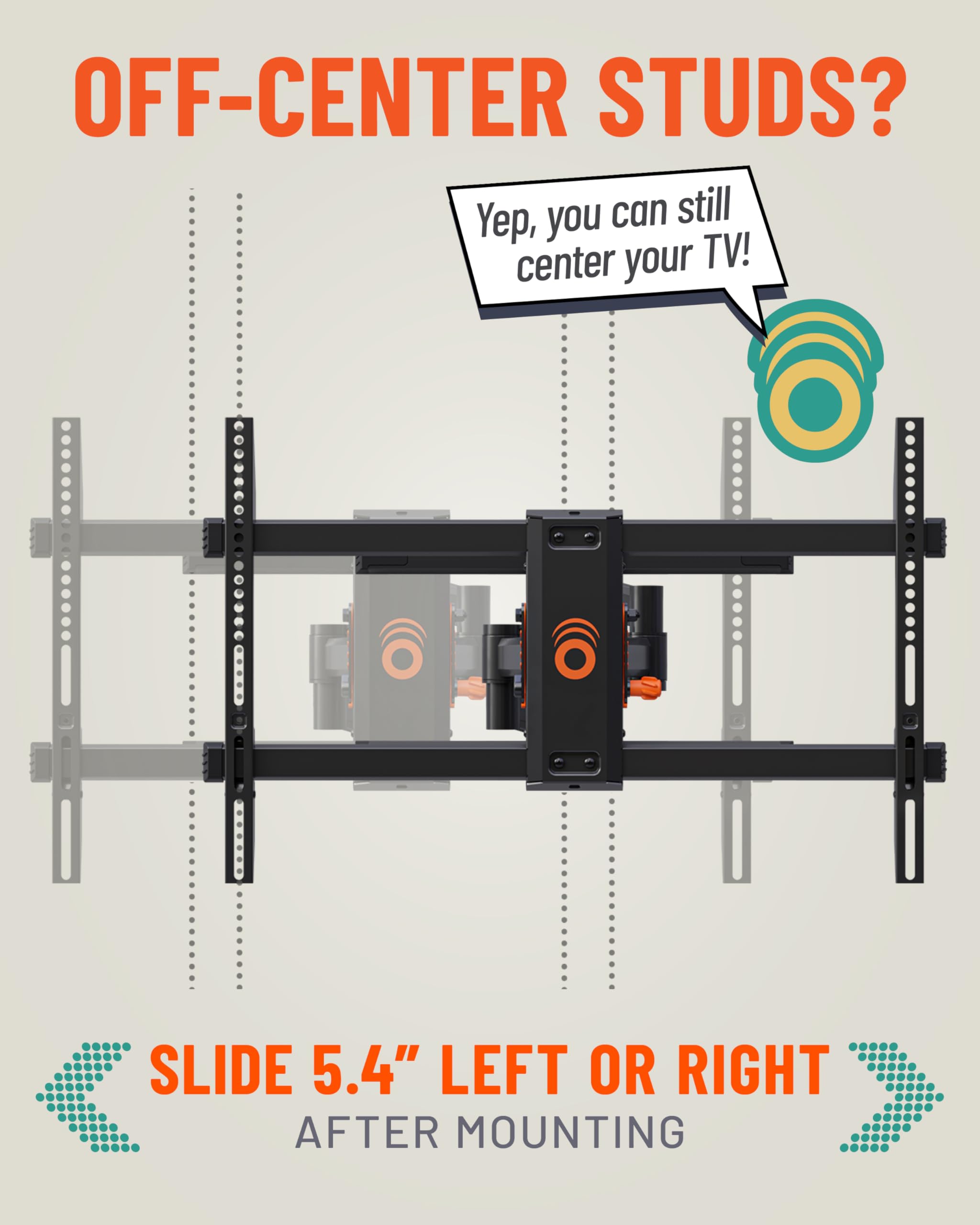 OFF-CENTER STUDS? Yep, you can still center your TV! SLIDE 5.4" LEFT OR RIGHT AFTER MOUNTING