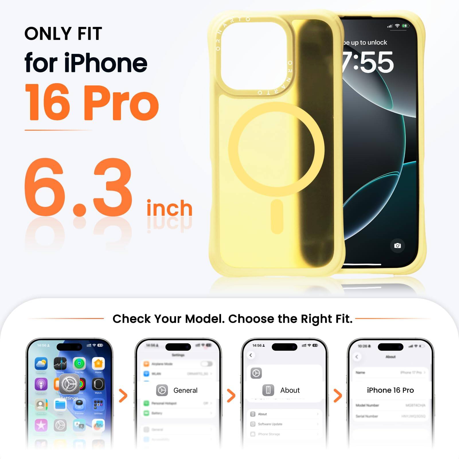 ONLY FIT for iPhone 16 Pro  
6.3 inch  

Check Your Model. Choose the Right Fit.  

- 18:56  
- 14:58  

- - - - -  

Pore tting  
.. General  
About iPhone 16 Pro  
sou d Software  
Lestate d amone Sorng