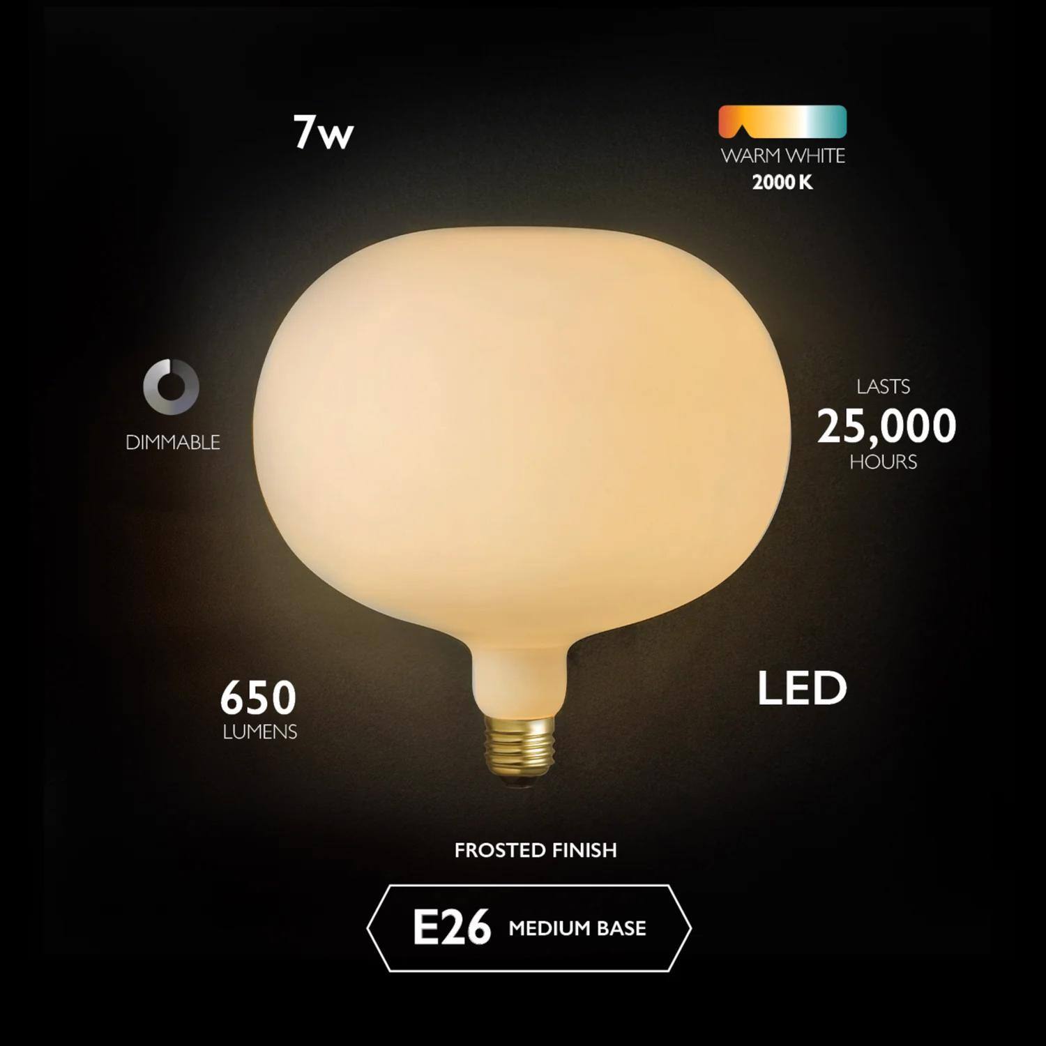 7w  
WARM WHITE 2000 K  
DIMMABLE  
LASTS 25,000 HOURS  
650 LUMENS  
LED  
FROSTED FINISH  
E26 MEDIUM BASE