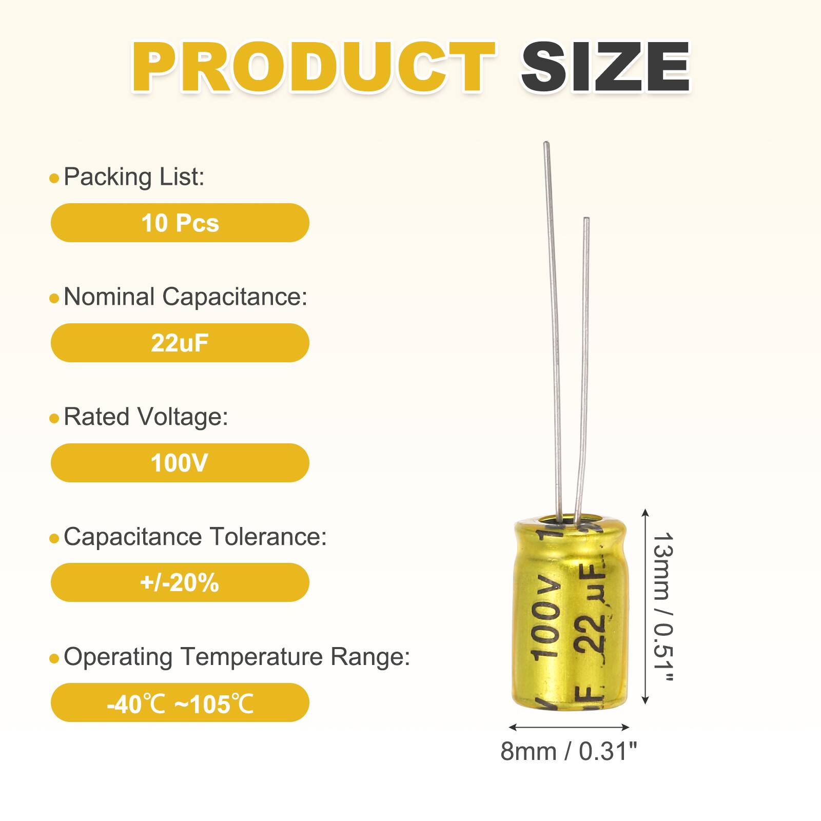 PRODUCT SIZE

Packing List: 10 Pcs

Nominal Capacitance: 22uF

Rated Voltage: 100V

Capacitance Tolerance: +/-20%

Operating Temperature Range: -40°C ~ 105°C

Dimensions: 13mm / 0.51" (height) x 8mm / 0.31" (diameter)