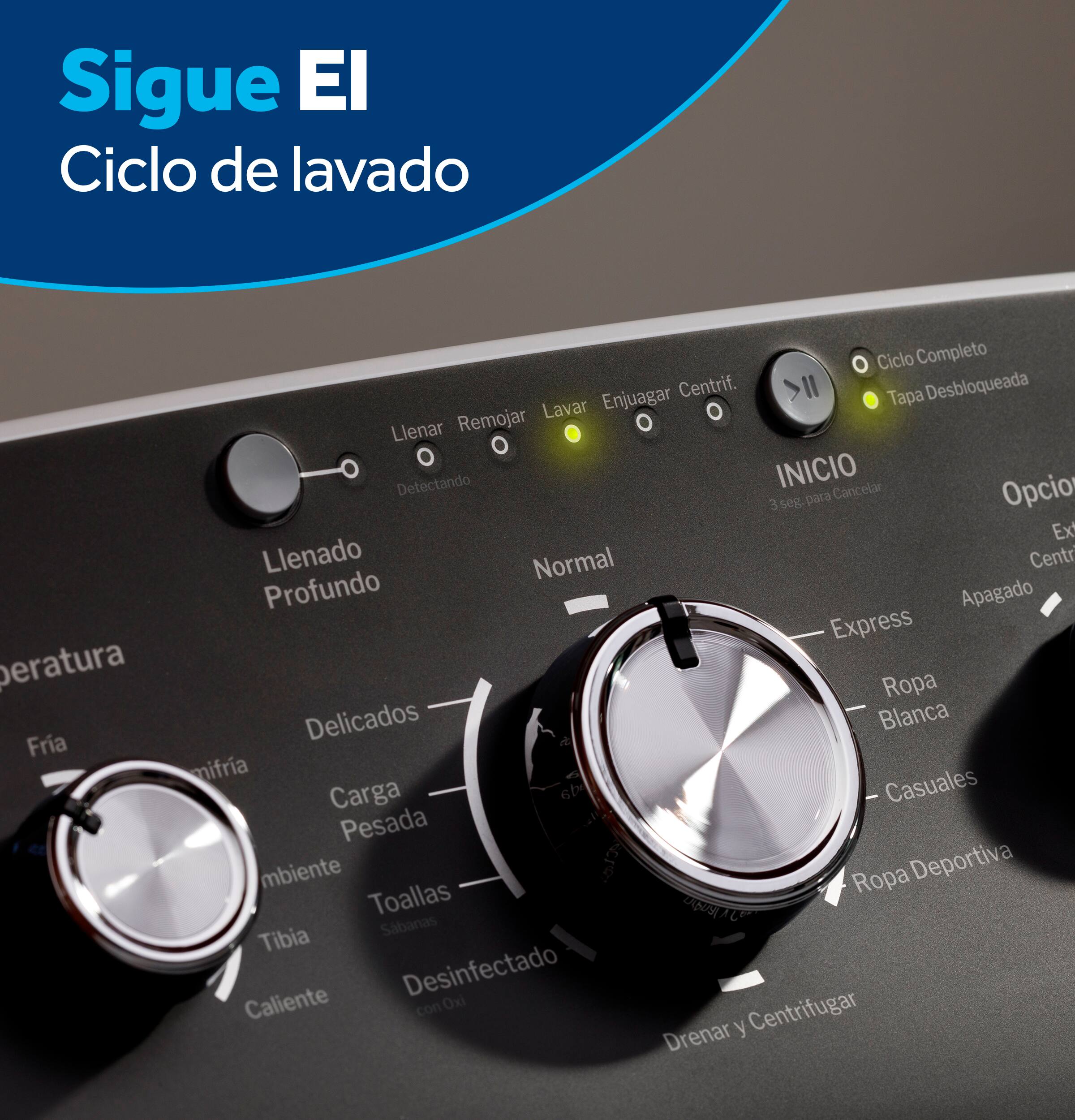 Sigue El Ciclo de lavado  
peratura Fria  
Ciclo Completo  
Enjuagar  
Centrif.  
a Desbloqueada  
Remojar  
Lavar  
Llenar  
Detectando  
INICIO  
3 seg para Cancelar  
Opcio  
Ex Llenado Normal  
Centr  
Profundo  
Apagado  
Express  
Ropa Delicados  
Blanca  
mifria  
Casuales  
Carga 6b  
Pesada  
mbiente  
Ropa Deportiva  
Toallas  
ZNS  
Sbanas  
Tibia  
Desinfectado  
Caliente con Oxi  
Centrifugar  
Drenar y