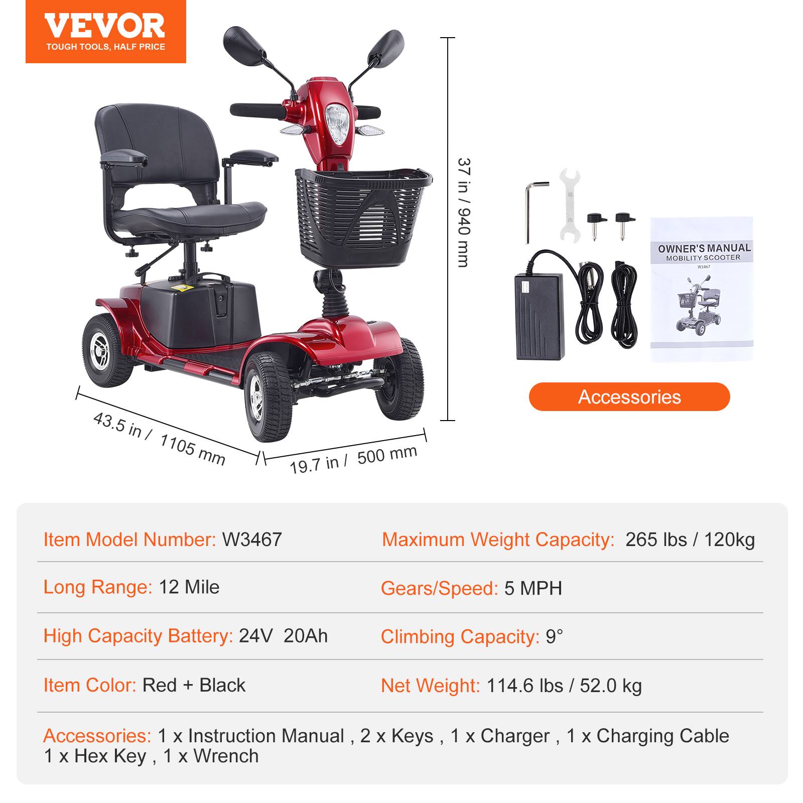 **VEVOR**
TOUGH TOOLS, HALF PRICE
---
**OWNER'S MANUAL**
MOBILITY SCOOTER
---
**Dimensions:**
- Height: 37 in / 940 mm
- Length: 43.5 in / 1105 mm
- Width: 19.7 in / 500 mm
---
**Item Model Number:** W3467
**Maximum Weight Capacity:** 265 lbs / 120kg
**Long Range:** 12 Mile
**Gears/Speed:** 5 MPH
**High Capacity Battery:** 24V 20Ah
**Climbing Capacity:** 9°
**Item Color:** Red + Black
**Net Weight:** 114.6 lbs / 52.0 kg
**Accessories:**
- 1 x Instruction Manual
- 2 x Keys
- 1 x Hex Key
- 1 x Wrench
- 1 x Charger
- 1 x Charging Cable
---
**Accessories**