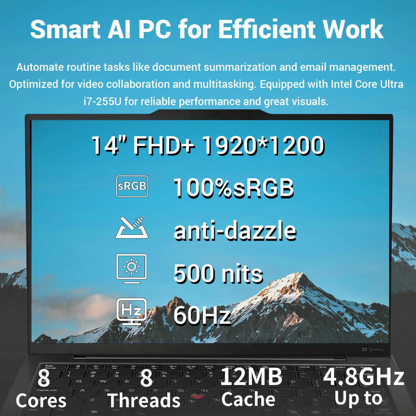 Smart AI PC for Efficient Work

Automate routine tasks like document summarization and email management. Optimized for video collaboration and multitasking. Equipped with Intel Core Ultra i7-255U for reliable performance and great visuals.

14" FHD+ 1920*1200
100% sRGB
anti-dazzle
500 nits
60Hz

8 Cores
8 Threads
12MB Cache
Up to 4.8GHz