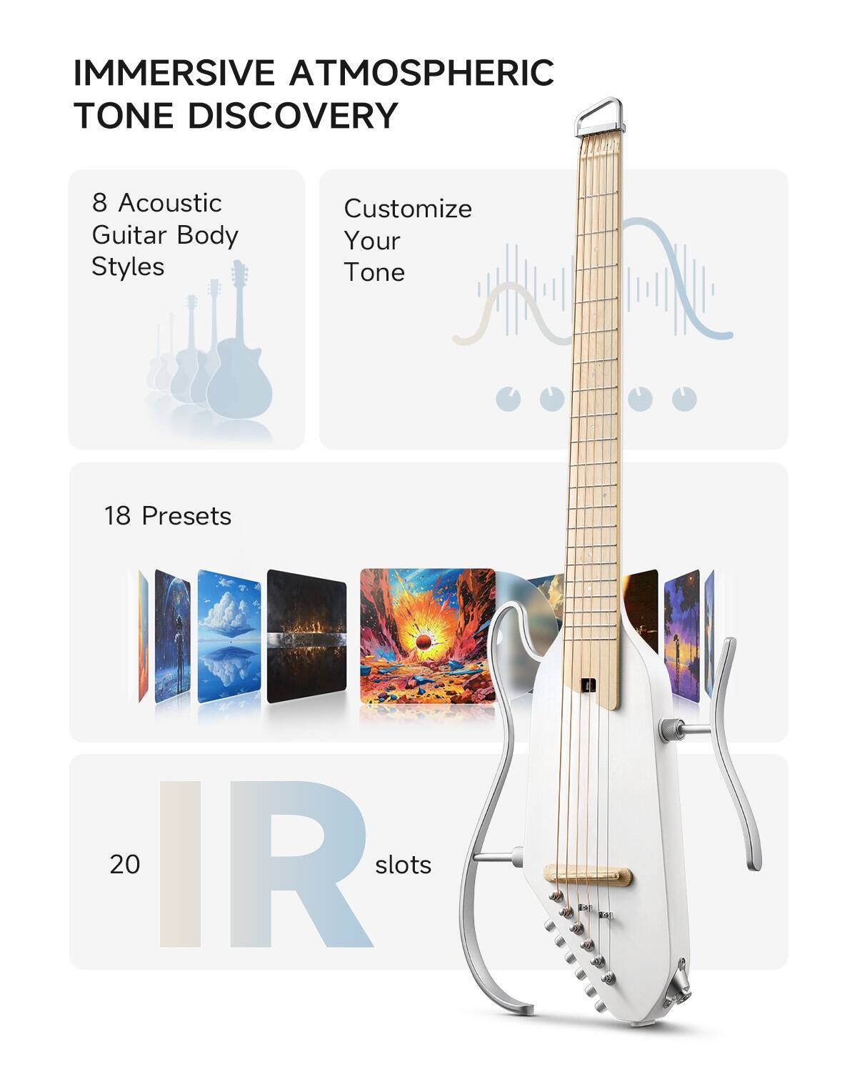 IMMERSIVE ATMOSPHERIC TONE DISCOVERY
8 Acoustic Guitar Body Styles
Customize Your Tone
18 Presets
20 IR slots
