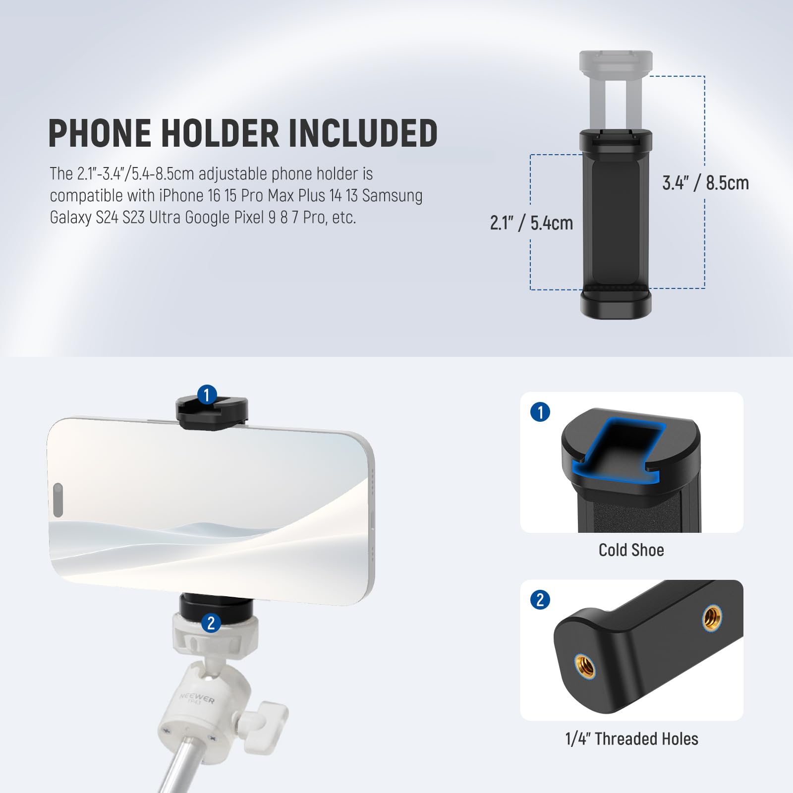 PHONE HOLDER INCLUDED

The 2.1"-3.4"/5.4-8.5cm adjustable phone holder is compatible with iPhone 16 15 Pro Max Plus 14 13 Samsung Galaxy S24 S23 Ultra Google Pixel 9 8 7 Pro, etc.

1. Cold Shoe
2. 1/4" Threaded Holes
