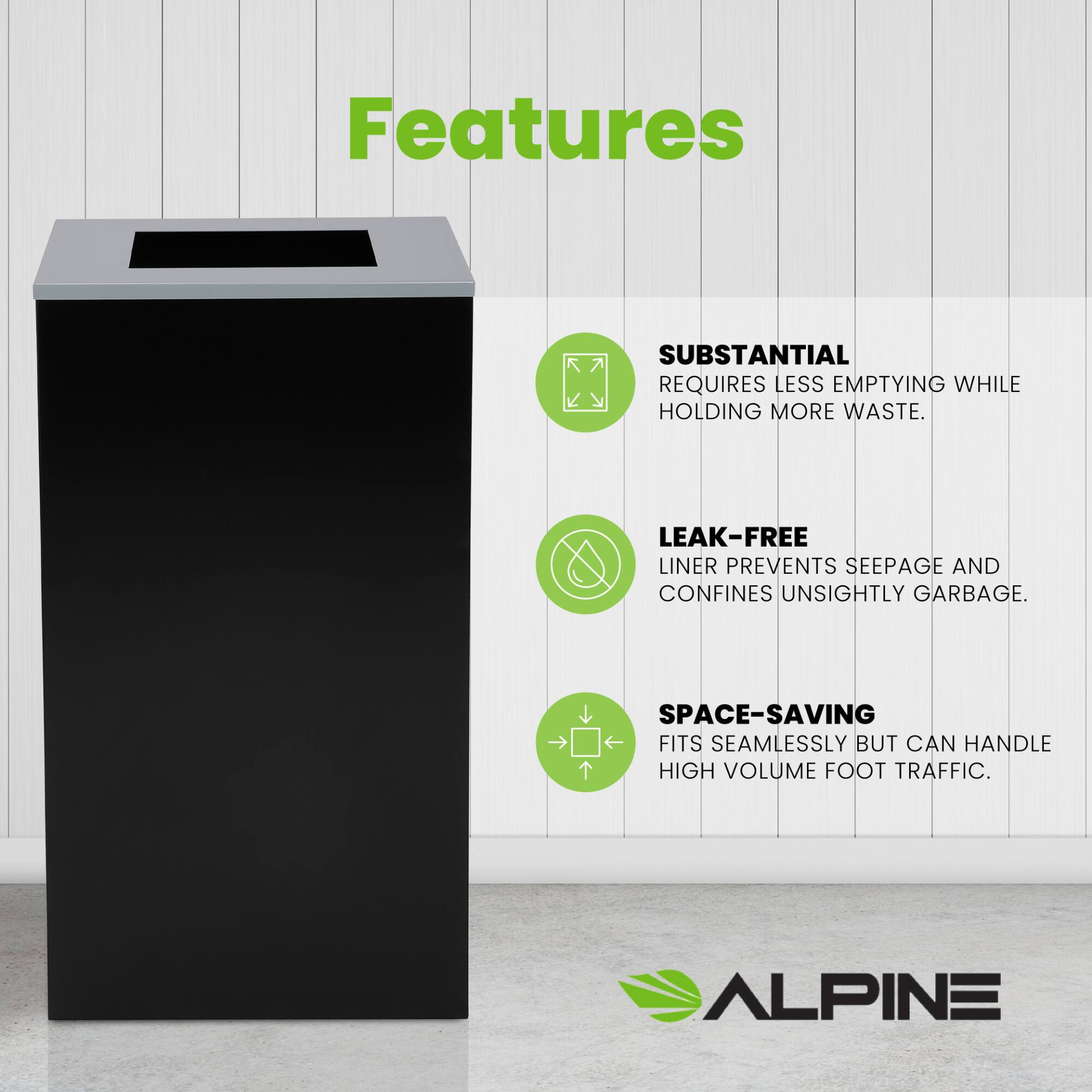 Features

SUBSTANTIAL
REQUIRES LESS EMPTYING WHILE HOLDING MORE WASTE.

LEAK-FREE
LINER PREVENTS SEEPAGE AND CONFINES UNSIGHTLY GARBAGE.

SPACE-SAVING
FITS SEAMLESSLY BUT CAN HANDLE HIGH VOLUME FOOT TRAFFIC.

ALPINE