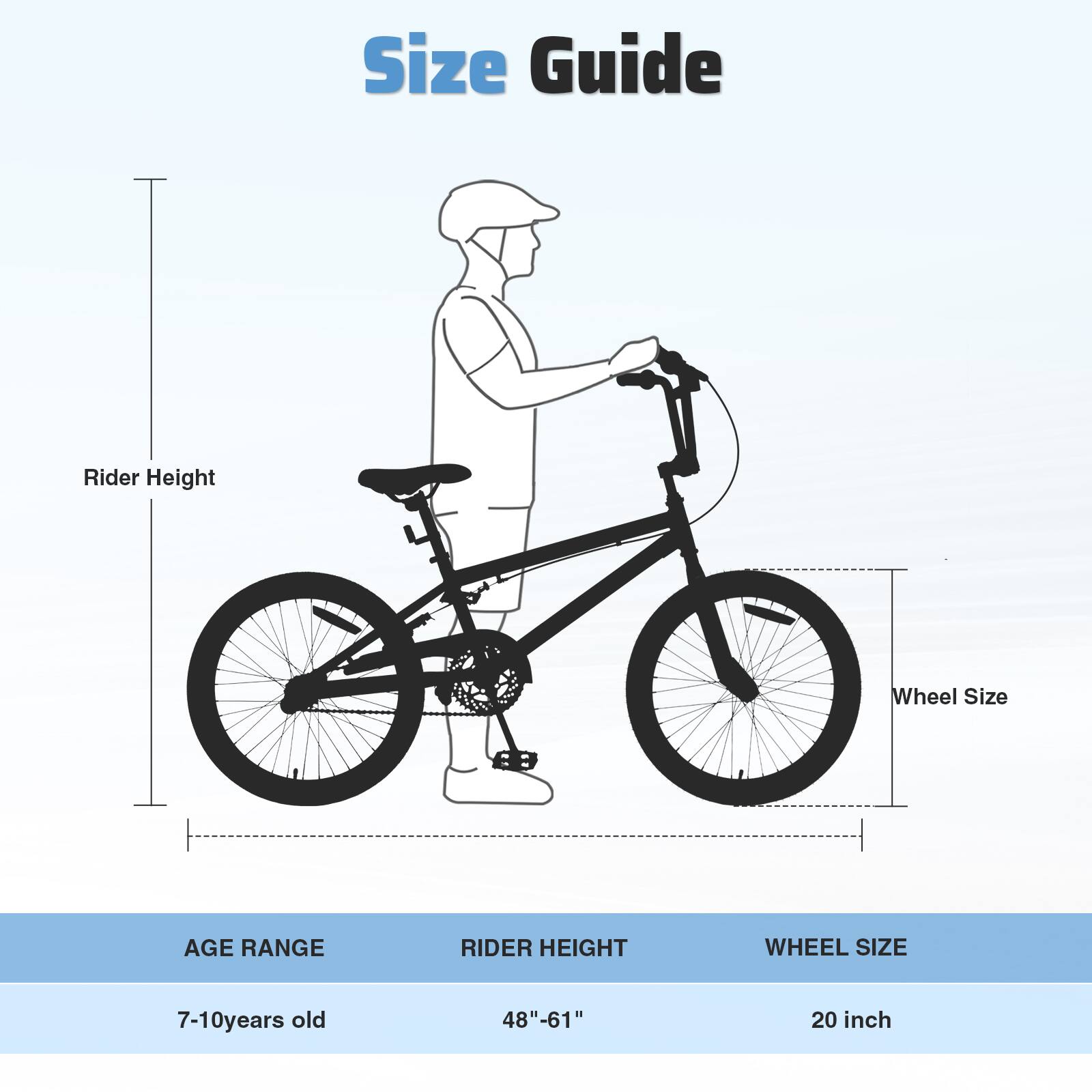 Size Guide

Rider Height

Wheel Size

AGE RANGE | RIDER HEIGHT | WHEEL SIZE

7-10 years old | 48"-61" | 20 inch