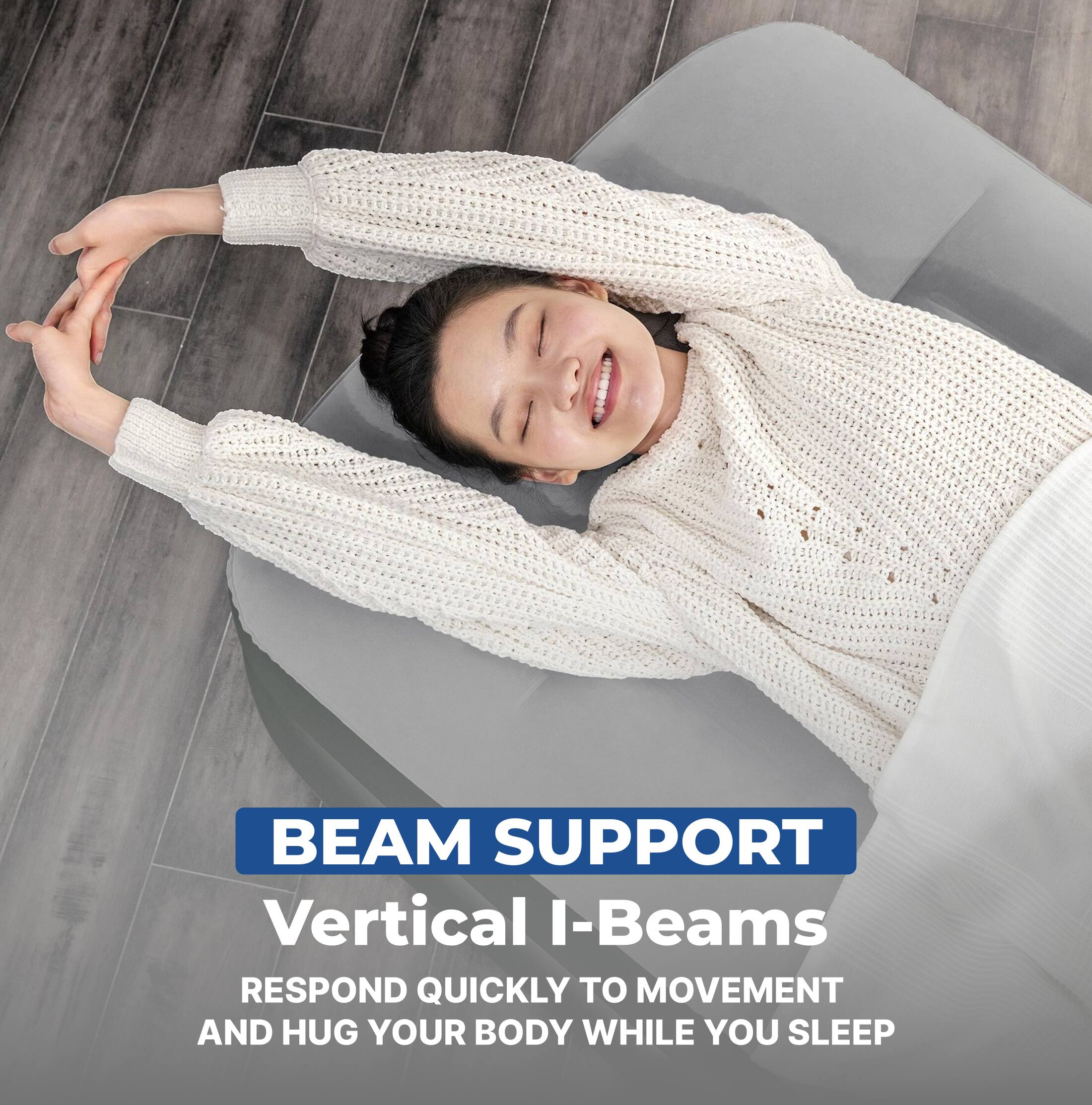 BEAM SUPPORT  
Vertical I-Beams  
RESPOND QUICKLY TO MOVEMENT AND HUG YOUR BODY WHILE YOU SLEEP