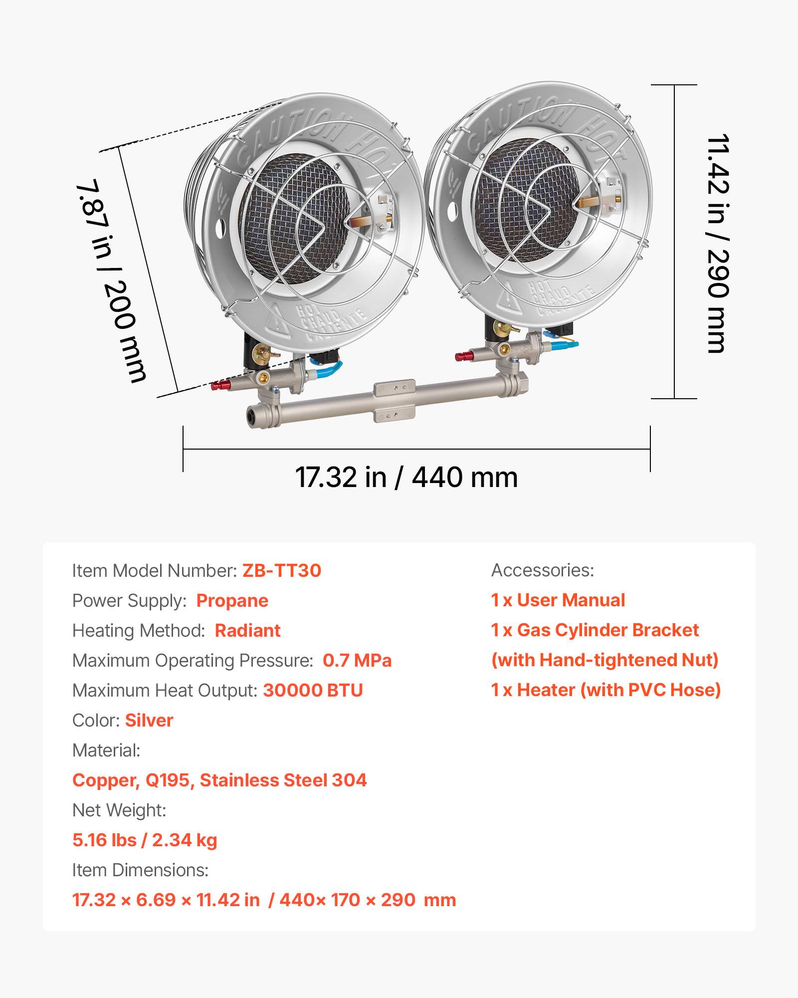 7.87 in / 200 mm  
CAUTION HOT  
11.42 in / 290 mm  
17.32 in / 440 mm  

Item Model Number: ZB-TT30  
Power Supply: Propane  
Heating Method: Radiant  
Maximum Operating Pressure: 0.7 MPa  
Maximum Heat Output: 30000 BTU  
Color: Silver  
Material: Copper, Q195, Stainless Steel 304  
Net Weight: 5.16 lbs / 2.34 kg  
Item Dimensions: 17.32 x 6.69 x 11.42 in / 440 x 170 x 290 mm  

Accessories:  
1 x User Manual  
1 x Gas Cylinder Bracket (with Hand-tightened Nut)  
1 x Heater (with PVC Hose)