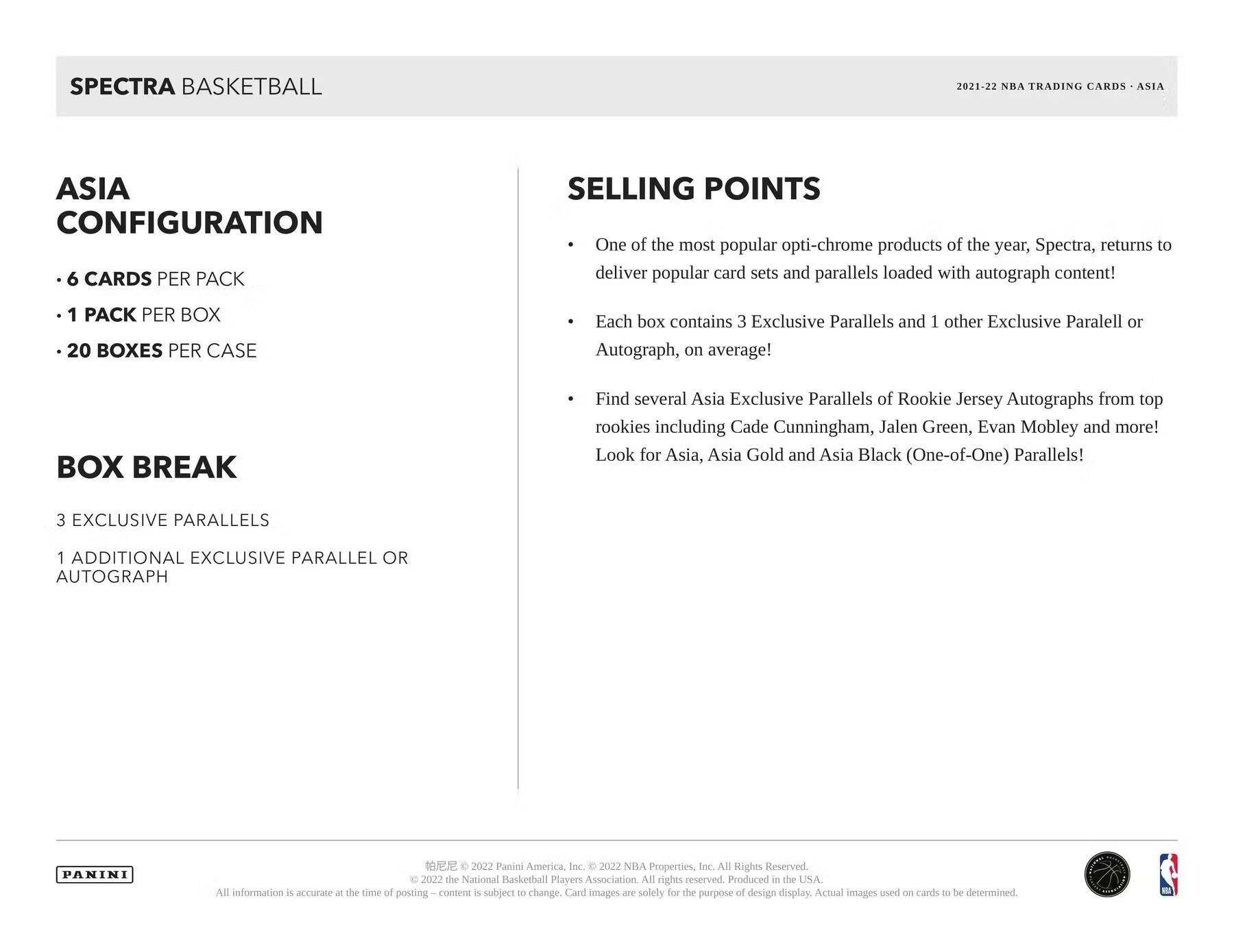 **SPECTRA BASKETBALL**  
2021-22 NBA TRADING CARDS - ASIA  

**ASIA CONFIGURATION**  
- 6 CARDS PER PACK  
- 1 PACK PER BOX  
- 20 BOXES PER CASE  

**BOX BREAK**  
3 EXCLUSIVE PARALLELS  
1 ADDITIONAL EXCLUSIVE PARALLEL OR AUTOGRAPH  

**SELLING POINTS**  
- One of the most popular opti-chrome products of the year, Spectra, returns to deliver popular card sets and parallels loaded with autograph content!  
- Each box contains 3 Exclusive Parallels and 1 other Exclusive Parallel or Autograph, on average!  
- Find several Asia Exclusive Parallels of Rookie Jersey Autographs from top rookies including Cade Cunningham, Jalen Green, Evan Mobley and more! Look for Asia, Asia Gold and Asia Black (One-of-One) Parallels!  

---

PANINI  

© 2022 Panini America, Inc. © 2022 NBA Properties, Inc. All Rights Reserved. © 2022 the National Basketball Players Association. All rights reserved. Produced in the USA.  
All information is accurate at the time of