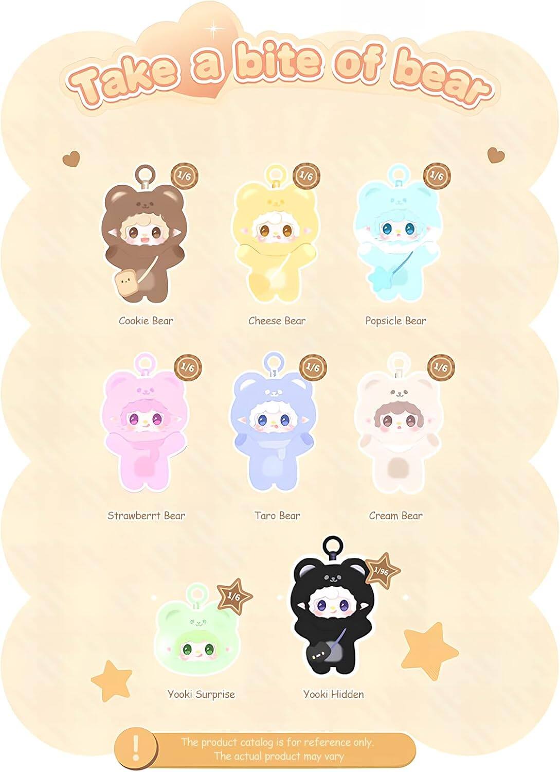 Take a bite of bear

1/6 Cookie Bear
1/6 Cheese Bear
1/6 Popsicle Bear
1/6 Strawberry Bear
1/6 Taro Bear
1/6 Cream Bear
1/6 Yooki Surprise
1/96 Yooki Hidden

The product catalog is for reference only. The actual product may vary.