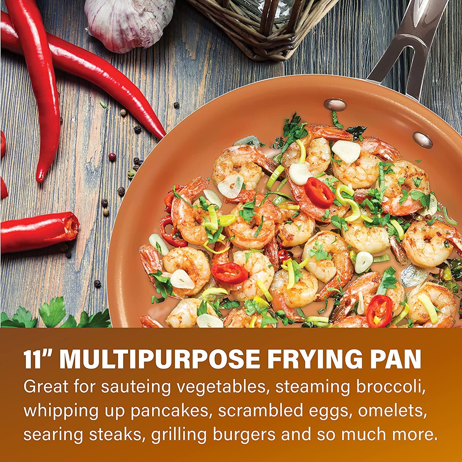 11" MULTIPURPOSE FRYING PAN

Great for sauteing vegetables, steaming broccoli, whipping up pancakes, scrambled eggs, omelets, searing steaks, grilling burgers and so much more.