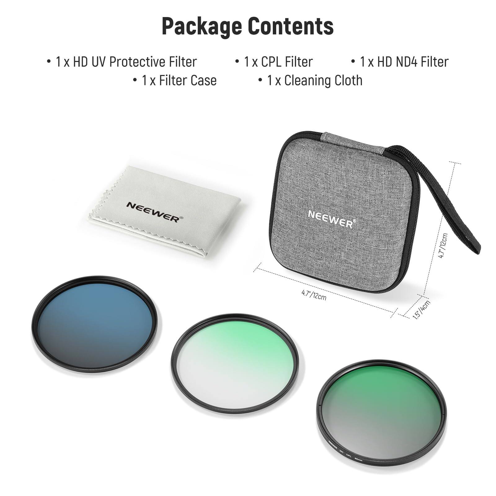 Package Contents

- 1 x HD UV Protective Filter
- 1 x Filter Case
- 1 x CPL Filter
- 1 x HD ND4 Filter
- 1 x Cleaning Cloth

NEEWER

4.7/12cm
1.5/4cm
