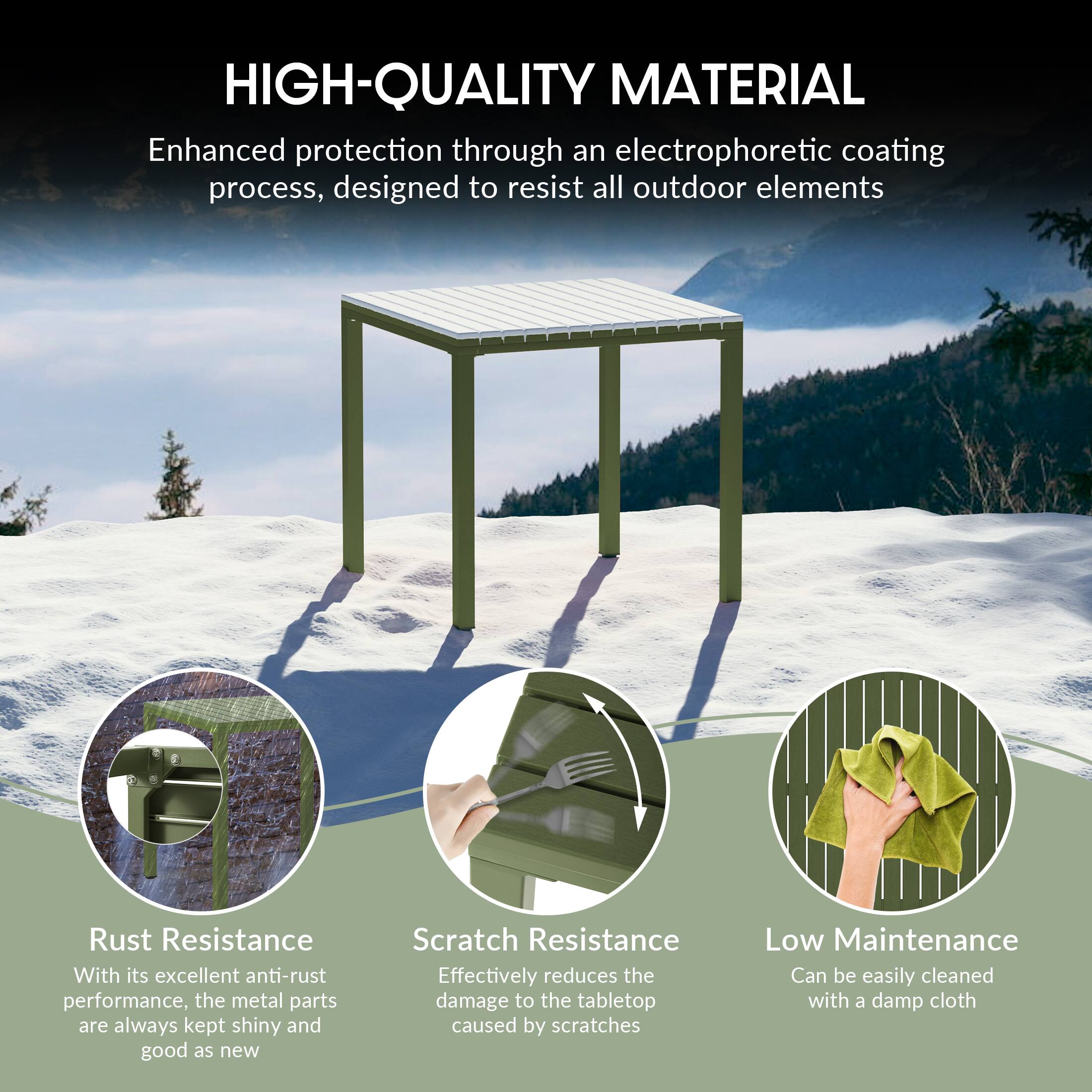 HIGH-QUALITY MATERIAL

Enhanced protection through an electrophoretic coating process, designed to resist all outdoor elements

Rust Resistance
With its excellent anti-rust performance, the metal parts are always kept shiny and good as new

Scratch Resistance
Effectively reduces the damage to the tabletop caused by scratches

Low Maintenance
Can be easily cleaned with a damp cloth
