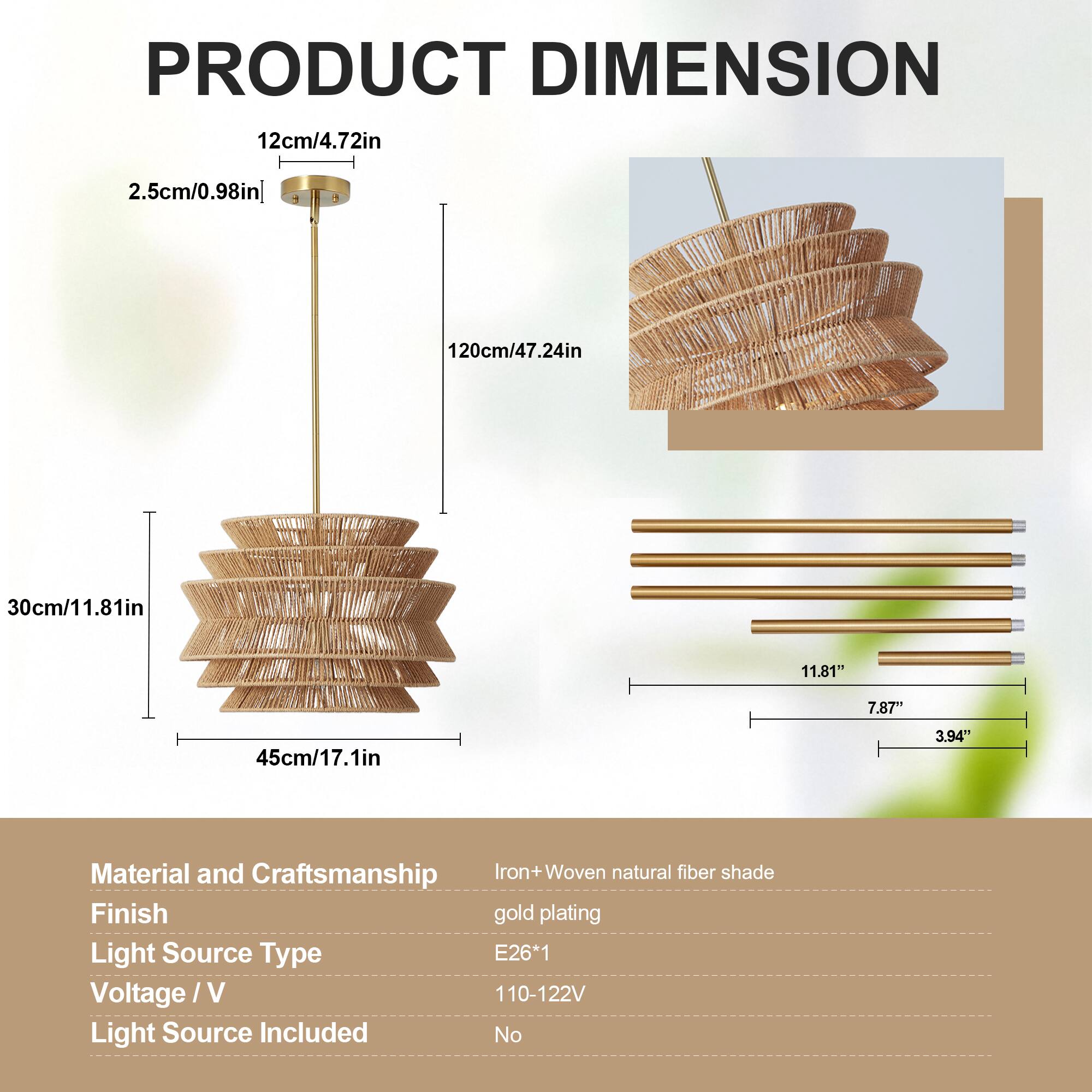 PRODUCT DIMENSION  
12cm/4.72in  
2.5cm/0.98in  
120cm/47.24in  
30cm/11.81in  
45cm/17.1in  

Material and Craftsmanship: Iron + Woven natural fiber shade  
Finish: Gold plating  
Light Source Type: E26*1  
Voltage / V: 110-122V  
Light Source Included: No