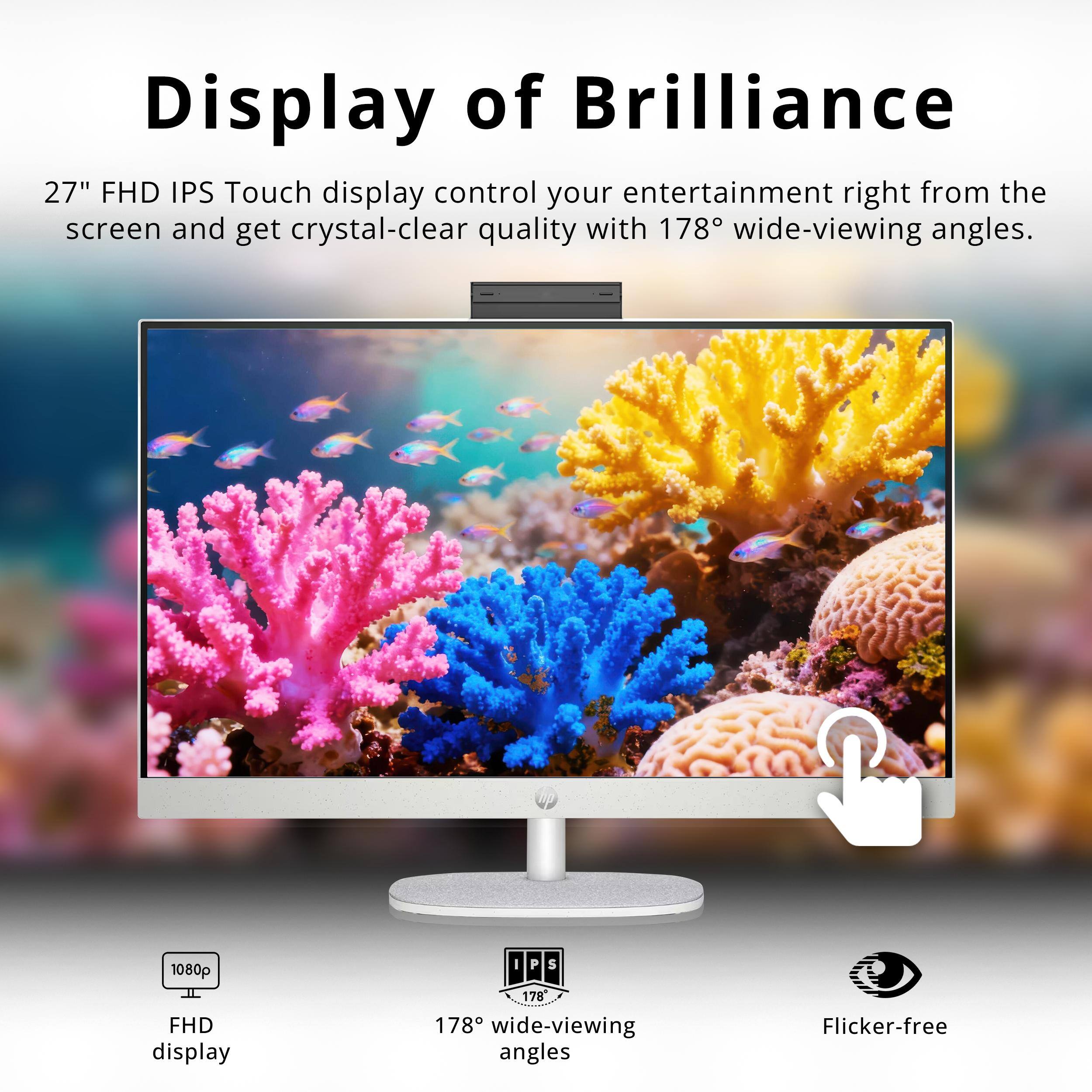 Display of Brilliance

27" FHD IPS Touch display control your entertainment right from the screen and get crystal-clear quality with 178° wide-viewing angles.

- 1080p FHD display
- 178° wide-viewing angles
- Flicker-free