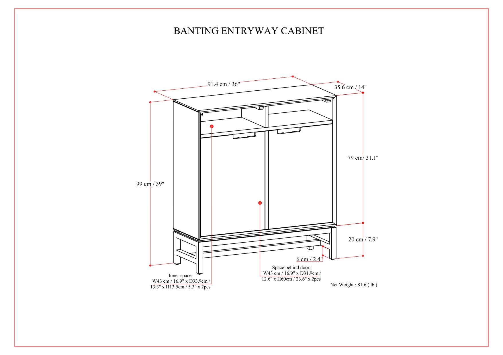 BANTING ENTRYWAY CABINET  
91.4 cm / 36"  
35.6 cm / 14"  
79 cm / 31.1"  
99 cm / 39"  
20 cm / 7.9"  

Inner space:  
W43 cm / 16.9"  
D33.9 cm / 13.5"  
H60 cm / 23.6"  
2pcs  

Space behind door:  
W43 cm / 16.9"  
D31.9 cm / 12.6"  
H60 cm / 23.6"  
2pcs  

Net Weight: 81.6 lb