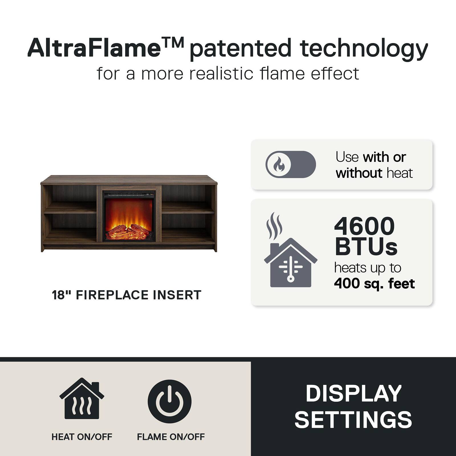 AltraFlame™ patented technology for a more realistic flame effect

18" FIREPLACE INSERT

Use with or without heat

4600 BTUs heats up to 400 sq. feet

HEAT ON/OFF FLAME ON/OFF

DISPLAY SETTINGS