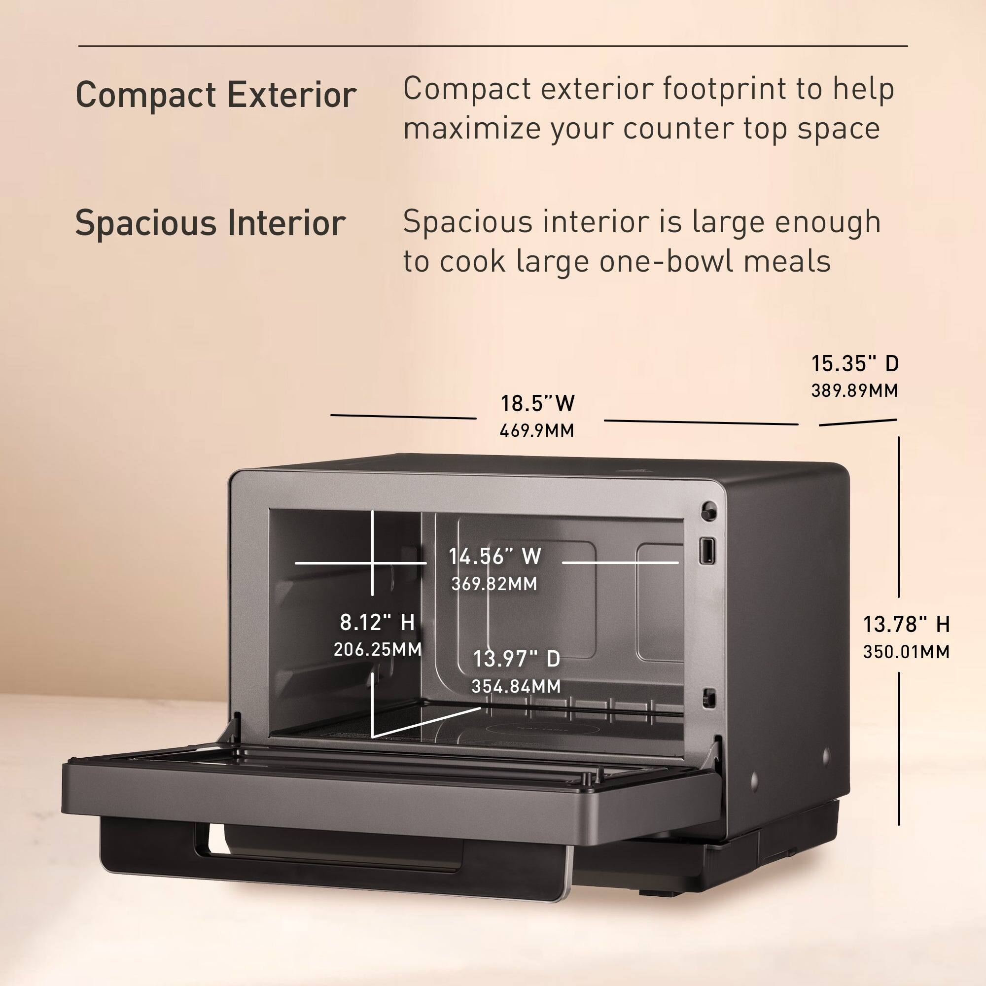 Compact Exterior  
Compact exterior footprint to help maximize your counter top space  

Spacious Interior  
Spacious interior is large enough to cook large one-bowl meals  

18.5"W 469.9MM  
15.35" D 389.89MM  
14.56" W 369.82MM  
8.12" H 206.25MM  
13.97" D 354.84MM  
13.78" H 350.01MM
