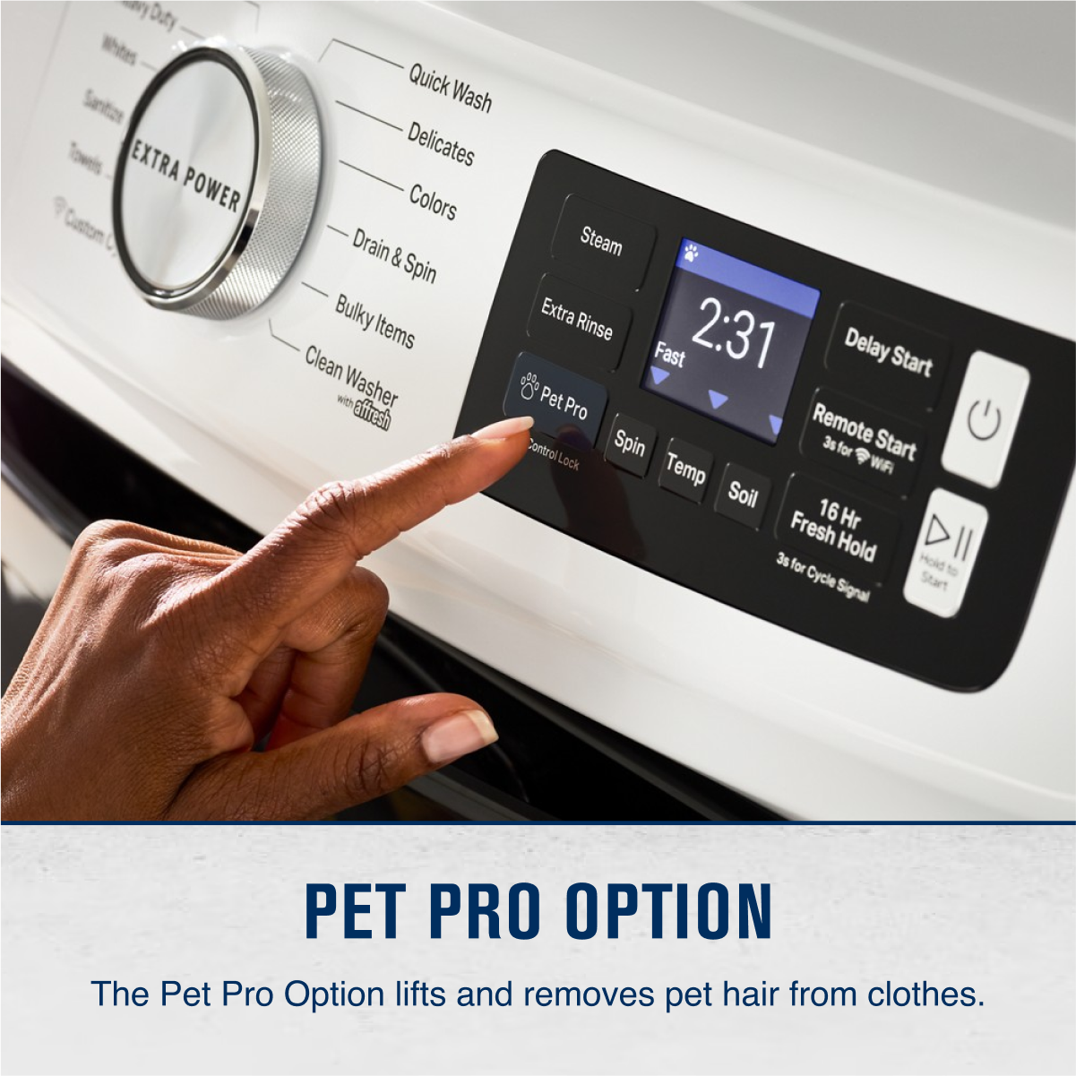 Duty Whites Sanitizers EXTRA POWER Custom Quick Wash Delicates Colors Drain & Spin Bulky Items Clean with Washer eftresh Steam Extra Rinse 2:31 Fast Delay Start Pet Pro Remote Control Spin 3s for Start Lock ? WA Temp Soil 16 Fresh Hr 3s Hold Hold for Cycle Start Signal PET PRO OPTION The Pet Pro Option lifts and removes pet hair from clothes.