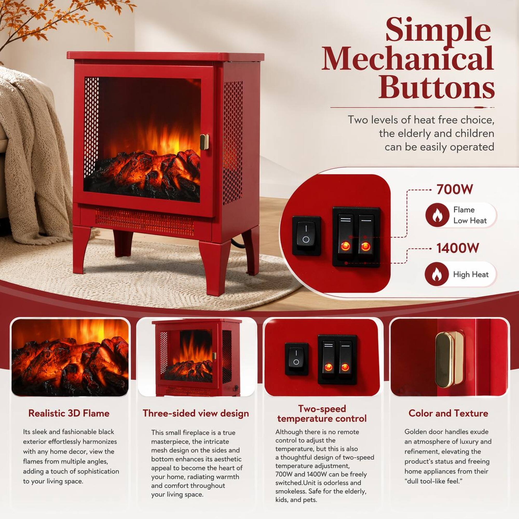 Simple Mechanical Buttons

Two levels of heat free choice, the elderly and children can be easily operated

700W Flame Low Heat
1400W High Heat

Realistic 3D Flame
Its sleek and fashionable black exterior effortlessly harmonizes with any home decor, view the flames from multiple angles, adding a touch of sophistication to your living space.

Three-sided view design
This small fireplace is a true masterpiece, the intricate mesh design on the sides and bottom enhances its aesthetic appeal to become the heart of your home, radiating warmth and comfort throughout your living space.

Two-speed temperature control
Although there is no remote control to adjust the temperature, but this is also a thoughtful design of two-speed temperature adjustment, 700W and 1400W can be freely switched. Unit is odorless and smokeless. Safe for the elderly, kids, and pets.

Color and Texture
Golden door handles exude an atmosphere of luxury and refinement, elevating the product's status and freeing home appliances from their "dull tool-like feel."