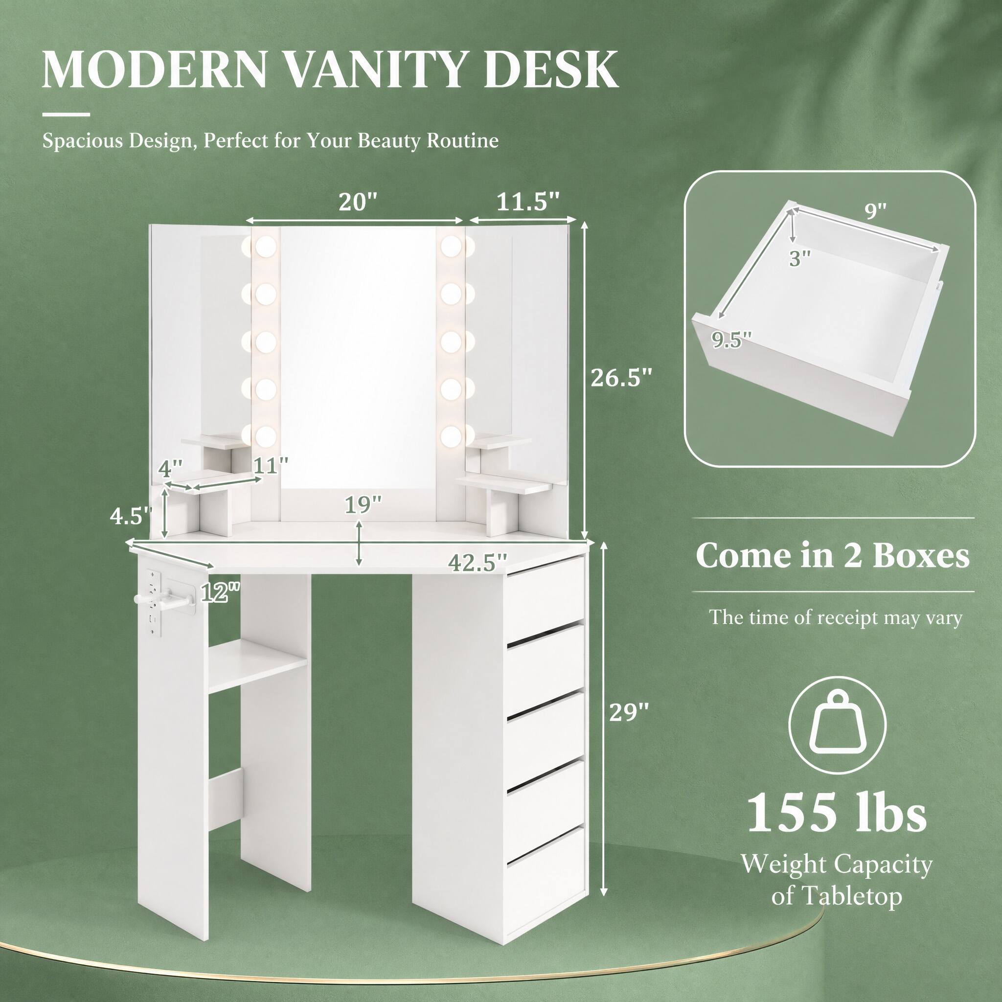 MODERN VANITY DESK

Spacious Design, Perfect for Your Beauty Routine

20"  
11.5"  
9"  
3"  
9.5"  
26.5"  
4" 11" 4.5" 12"  
19"  
42.5"  
29"  

Come in 2 Boxes  
The time of receipt may vary  

155 lbs  
Weight Capacity of Tabletop