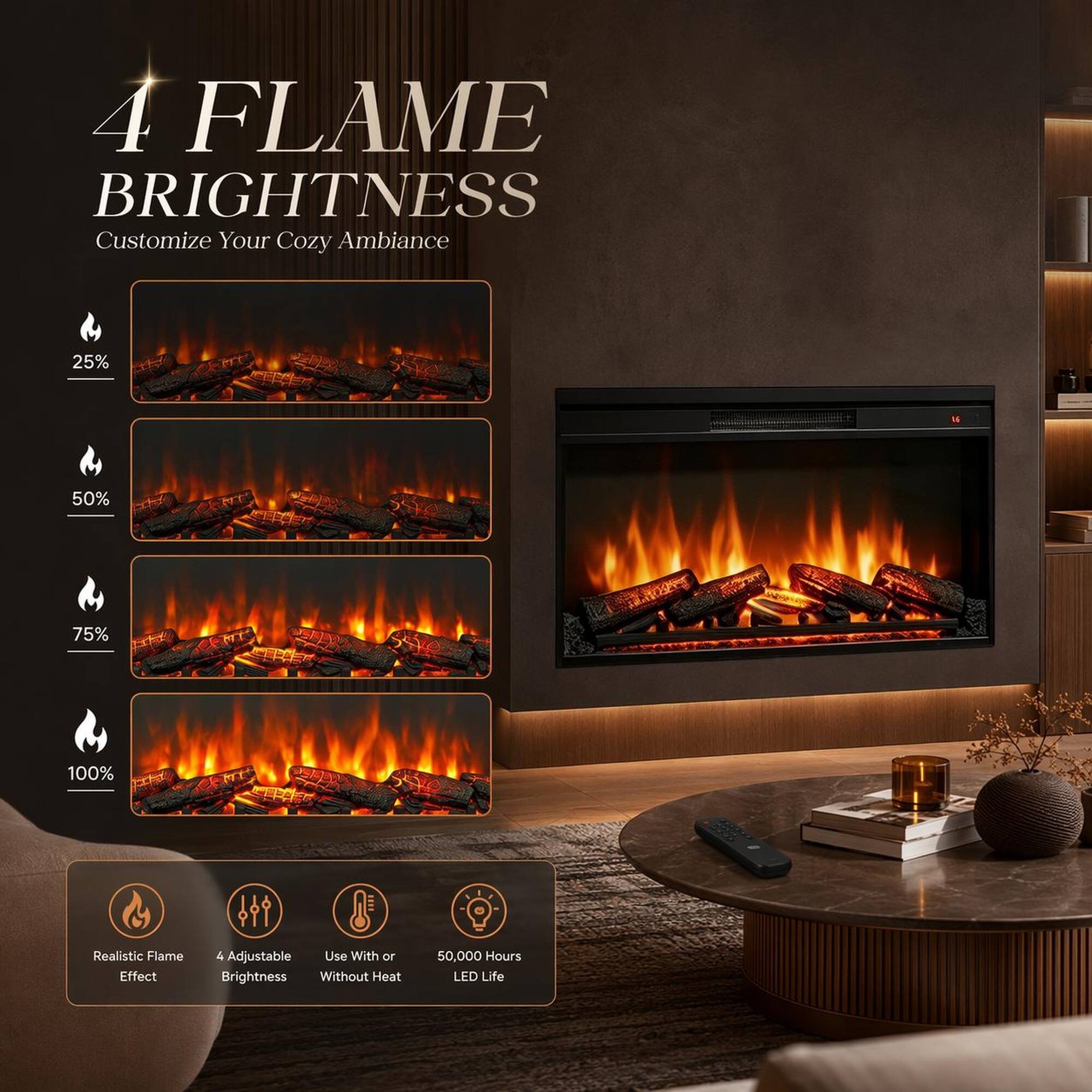 4 FLAME BRIGHTNESS  
Customize Your Cozy Ambiance  
25% L  
50%  
75%  
100%  
Realistic Flame Effect  
4 Adjustable  
Use With or Without Heat  
50,000 Hours LED Life